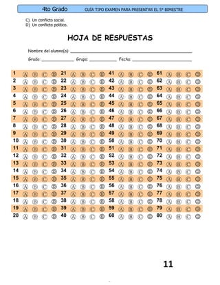 4to Grado              GUÍA TIPO EXAMEN PARA PRESENTAR EL 5° BIMESTRE

     C) Un conflicto social.
     D) Un conflicto político.


                               HOJA DE RESPUESTAS
      Nombre del alumno(a): _________________________________________________

      Grado: _____________ Grupo: ___________ Fecha: ________________________


1    Ⓐ   Ⓑ    Ⓒ     Ⓓ     21     Ⓐ   Ⓑ   Ⓒ   Ⓓ   41   Ⓐ   Ⓑ   Ⓒ   Ⓓ   61   Ⓐ    Ⓑ     Ⓒ   Ⓓ
2    Ⓐ   Ⓑ    Ⓒ     Ⓓ     22     Ⓐ   Ⓑ   Ⓒ   Ⓓ   42   Ⓐ   Ⓑ   Ⓒ   Ⓓ   62   Ⓐ    Ⓑ     Ⓒ   Ⓓ
3    Ⓐ   Ⓑ    Ⓒ     Ⓓ     23     Ⓐ   Ⓑ   Ⓒ   Ⓓ   43   Ⓐ   Ⓑ   Ⓒ   Ⓓ   63   Ⓐ    Ⓑ     Ⓒ   Ⓓ
4    Ⓐ   Ⓑ    Ⓒ     Ⓓ     24     Ⓐ   Ⓑ   Ⓒ   Ⓓ   44   Ⓐ   Ⓑ   Ⓒ   Ⓓ   64   Ⓐ    Ⓑ     Ⓒ   Ⓓ
5    Ⓐ   Ⓑ    Ⓒ     Ⓓ     25     Ⓐ   Ⓑ   Ⓒ   Ⓓ   45   Ⓐ   Ⓑ   Ⓒ   Ⓓ   65   Ⓐ    Ⓑ     Ⓒ   Ⓓ
6    Ⓐ   Ⓑ    Ⓒ     Ⓓ     26     Ⓐ   Ⓑ   Ⓒ   Ⓓ   46   Ⓐ   Ⓑ   Ⓒ   Ⓓ   66   Ⓐ    Ⓑ     Ⓒ   Ⓓ
7    Ⓐ   Ⓑ    Ⓒ     Ⓓ     27     Ⓐ   Ⓑ   Ⓒ   Ⓓ   47   Ⓐ   Ⓑ   Ⓒ   Ⓓ   67   Ⓐ    Ⓑ     Ⓒ   Ⓓ
8    Ⓐ   Ⓑ    Ⓒ     Ⓓ     28     Ⓐ   Ⓑ   Ⓒ   Ⓓ   48   Ⓐ   Ⓑ   Ⓒ   Ⓓ   68   Ⓐ    Ⓑ     Ⓒ   Ⓓ
9    Ⓐ   Ⓑ    Ⓒ     Ⓓ     29     Ⓐ   Ⓑ   Ⓒ   Ⓓ   49   Ⓐ   Ⓑ   Ⓒ   Ⓓ   69   Ⓐ    Ⓑ     Ⓒ   Ⓓ
10   Ⓐ   Ⓑ    Ⓒ     Ⓓ     30     Ⓐ   Ⓑ   Ⓒ   Ⓓ   50   Ⓐ   Ⓑ   Ⓒ   Ⓓ   70   Ⓐ    Ⓑ     Ⓒ   Ⓓ
11   Ⓐ   Ⓑ    Ⓒ     Ⓓ     31     Ⓐ   Ⓑ   Ⓒ   Ⓓ   51   Ⓐ   Ⓑ   Ⓒ   Ⓓ   71   Ⓐ    Ⓑ     Ⓒ   Ⓓ
12   Ⓐ   Ⓑ    Ⓒ     Ⓓ     32     Ⓐ   Ⓑ   Ⓒ   Ⓓ   52   Ⓐ   Ⓑ   Ⓒ   Ⓓ   72   Ⓐ    Ⓑ     Ⓒ   Ⓓ
13   Ⓐ   Ⓑ    Ⓒ     Ⓓ     33     Ⓐ   Ⓑ   Ⓒ   Ⓓ   53   Ⓐ   Ⓑ   Ⓒ   Ⓓ   73   Ⓐ    Ⓑ     Ⓒ   Ⓓ
14   Ⓐ   Ⓑ    Ⓒ     Ⓓ     34     Ⓐ   Ⓑ   Ⓒ   Ⓓ   54   Ⓐ   Ⓑ   Ⓒ   Ⓓ   74   Ⓐ    Ⓑ     Ⓒ   Ⓓ
15   Ⓐ   Ⓑ    Ⓒ     Ⓓ     35     Ⓐ   Ⓑ   Ⓒ   Ⓓ   55   Ⓐ   Ⓑ   Ⓒ   Ⓓ   75   Ⓐ    Ⓑ     Ⓒ   Ⓓ
16   Ⓐ   Ⓑ    Ⓒ     Ⓓ     36     Ⓐ   Ⓑ   Ⓒ   Ⓓ   56   Ⓐ   Ⓑ   Ⓒ   Ⓓ   76   Ⓐ    Ⓑ     Ⓒ   Ⓓ
17   Ⓐ   Ⓑ    Ⓒ     Ⓓ     37     Ⓐ   Ⓑ   Ⓒ   Ⓓ   57   Ⓐ   Ⓑ   Ⓒ   Ⓓ   77   Ⓐ    Ⓑ     Ⓒ   Ⓓ
18   Ⓐ   Ⓑ    Ⓒ     Ⓓ     38     Ⓐ   Ⓑ   Ⓒ   Ⓓ   58   Ⓐ   Ⓑ   Ⓒ   Ⓓ   78   Ⓐ    Ⓑ     Ⓒ   Ⓓ
19   Ⓐ   Ⓑ    Ⓒ     Ⓓ     39     Ⓐ   Ⓑ   Ⓒ   Ⓓ   59   Ⓐ   Ⓑ   Ⓒ   Ⓓ   79   Ⓐ    Ⓑ     Ⓒ   Ⓓ
20   Ⓐ   Ⓑ    Ⓒ     Ⓓ     40     Ⓐ   Ⓑ   Ⓒ   Ⓓ   60   Ⓐ   Ⓑ   Ⓒ   Ⓓ   80   Ⓐ    Ⓑ     Ⓒ   Ⓓ




                                                                           11
 