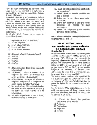 4to Grado               GUÍA TIPO EXAMEN PARA PRESENTAR EL 5° BIMESTRE

Tuvo de joven intenciones de ser cura, pero              10. ¿Cuál es una característica destacada
luego encaminó su actividad a la diplomacia y               de las noticias?
representó a su país en Argentina, España,               a) Deben tener la opinión personal del
Uruguay y Paraguay.                                         que la escribe.
Un periódico lo envió a la Exposición de París de
                                                         b) Deben ser no muy claras para evitar
1900, para que desde allí enviara noticias y
                                                            sospechas.
entonces conoció a un bella muchacha, Ana
Cecilia. Se amaron diez años, hasta que ella             c) Deben ser objetivas o sea que deben
murió y él le dedicó su más famoso libro: La                presentar los hechos tal cual
amada inmóvil. Allí en París también se encontró            sucedieron.
con Rubén Darío, el representante máximo del             d) Deben ser subjetivas y dar opinión
modernismo.                                                 personal de lo ocurrido.
En el año 1919, Amado Nervo murió en
Montevideo, Uruguay.                                  Lee la siguiente noticia y enseguida contesta
                                                      las preguntas 11 a la 14:
   7.   ¿Qué tipo de texto es el anterior?
   a)   Es una biografía.                                   NASA confía en enviar
   b)   Es un relato histórico.
   c)   Es una anécdota.
                                                       astronautas por lo más profundo
   d)   Es un cuento de terror.                           del Sistema Solar en 2021
                                                      Florida, 2012.
   8.   ¿Cuántos años vivió Amado Nervo?              En declaraciones al Club Nacional del Espacio
   a)   58 años.                                      durante un almuerzo, Todd May, gerente del
   b)   49 años.                                      programa SLS (Sistema de Lanzamiento
   c)   35 años.                                      Espacial), dijo que está previsto un vuelo de
   d)   69 años.                                      prueba sin tripulación de la nave espacial
                                                      Orion en 2014, al que seguirá un test del
   9. ¿Qué elementos debe llevar una nota             propio sistema SLS en 2017, y una misión
      informativa?                                    conjunta de lanzador y cápsula con
   a) Introducción, datos tomados de la               astronautas de entre diez y catorce días que
      biografía del autor, el mensaje que             irá y volverá de la Luna en el 2021.
      dejan sus textos y la conclusión.               “En ese momento tendremos la capacidad de
   b) El mensaje de que dejan los textos, la          ir a cualquier lugar del Sistema Solar donde
      biografía completa y la biografía de            se pretenda ir”, dijo May, “el objetivo final es
      quien escribe la nota informativa.              poner las botas de los humanos en Marte”,
   c) Las similitudes y diferencias de la obra        añadió.
      del autor, los datos de otros autores y         Por lo anterior May mencionó que ya se
      los datos de quien escribe la nota              está modernizando el lugar donde será
      informativa.                                    guardado el cohete, que será tan alto como
   d) Las ideas importantes sobre el autor,           un edificio de 36 pisos.
      la introducción y la conclusión.
                                                         11.     ¿Cómo se llaman las         palabras
                                                               destacadas en la noticia?
                                                         a)    Artículos.
                                                         b)    Sustantivos.
                                                         c)    Adjetivos.
                                                         d)    Verbos.


                                                                                 3
 