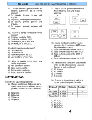 4to Grado            GUÍA TIPO EXAMEN PARA PRESENTAR EL 5° BIMESTRE

   12. ¿En qué tiempo y persona están las              17. Elige la opción que representa lo que
      palabras subrayadas de la noticia                     Manuel le dio a cada uno de sus
      anterior?                                             sobrinos:
   a) En pasado, tercera persona del
      singular.
   b) En pasado, tercera persona del plural.
   c) En pasado, primera persona del
      singular.
   d) En pasado, segunda persona del
      plural.

   13. ¿Cuándo y dónde acontece la noticia
      anterior?
   a) En Orion, en el año 2021
   b) En Florida, en el año 2012.
   c) En el espacio, en el año 2014.
   d) En el SLS, en el año 2017.                       18. En una tienda comercial se venden
                                                          paquetes de 18 cucharas a $150 pesos.
   14. ¿Quiénes están involucrados?                       Elige la opción correcta:
   a) Los reporteros.                                  a) Cada cuchara cuesta menos de $6.00
   b) Los astronautas.                                 b) Cada cuchara cuesta más de $10.00
   c) Todd May gerente del SLS.                        c) Cada cuchara cuesta entre $9.00 y
   d) Los reporteros y Todd May.                          $12.00
                                                       d) Cada cuchara cuesta menos de $9.00
   15. Elige la opción donde haya una
      familia de palabras:                             19. Adrián elaboró 60 llaveros y los repartió
   a) Pan, panadería, panista.                            entre sus 20 colaboradores, ¿Cuántos
   b) Casa, caserío, casita.                              llaveros le tocó a cada uno?
   c) Cocina, coser, cocinero.                         a) 80 llaveros.
   d) Regar, regadera, regañar.                        b) 40 llaveros.
                                                       c) 3 llaveros.
                                                       d) 8 llaveros.
MATEMATICAS.
                                                       20. Observa la siguiente tabla y elige la
Resuelve los siguientes problemas:                        opción que contenga los faltantes:
   16. Manuel ha ahorrado 450 pesos, para
       repartirlos en sus dos sobrinos que son      Dividend           Divisor    Cociente   Residuo
       gemelos, ¿Cuánto le toca a cada uno?         o
                                                     40 dulces          4 niños                 0
   a)   200   pesos.                                 37 lápices         6 niños       6
   b)   250   pesos.                                45 cuentos          7 niños
   c)   225   pesos.
   d)   150   pesos.
                                                       a)   10,   2,   5,   3.
                                                       b)   10,   1,   5,   3.
                                                       c)   10,   1,   6,   2.
                                                       d)   10,   1,   6,   3.

                                                                                  4
 