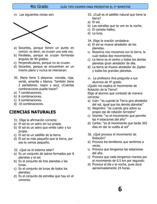4to Grado             GUÍA TIPO EXAMEN PARA PRESENTAR EL 5° BIMESTRE

 29. Las siguientes rectas son:                     33. ¿Cuál es el satélite natural que tiene la
                                                       tierra?
                                                    a) El sol.
                                                    b) Las estrellas que se ven en la noche.
                                                    c) El cometa Halley.
                                                    d) La luna.

                                                    34. Elige la oración verdadera:
                                                    a) El sol se mueve alrededor de los
 a) Secantes, porque tienen un punto en                planetas.
    común, es decir, se cruzan una sola vez.        b) Nosotros nos movemos con la tierra, la
 b) Paralelas, porque se cruzan formando               cual realiza dos movimientos.
    ángulos de 90 grados.                           c) La tierra es el centro y todos los demás
 c) Perpendiculares, porque no se cruzan.              planetas giran alrededor de ella.
 d) Secantes, porque se encuentran en un            d) La tierra se mueve alrededor de Júpiter
    mismo plano y nunca se intersecan.                 y todos los grandes planetas.

 30. Mario tiene 5 playeras: morada, roja,          35. La profesora Ana pregunta a sus
    verde, amarilla y blanca. También tiene             alumnos de 4º grado:
    2 pantalones: negro y azul, ¿Cuántas            ¿Quién me explica el movimiento de
    combinaciones puede hacer?                      Rotación de la Tierra?
 a) 7 combinaciones.                                Elige al alumno que contestó de manera
 b) 8 combinaciones.                                correcta:
 c) 9 combinaciones.                                a) Iván: “es cuando la Tierra gira alrededor
 d) 10 combinaciones.                                   del sol, igual que los demás planetas”
                                                    b) Alejandro: “es cuando gira sobre su
CIENCIAS NATURALES                                      propio eje de rotación terrestre”
                                                    c) Vicente: “es el movimiento que permite
 31. Elige la afirmación correcta:                      las 4 estaciones del año”
 a) El sol es un astro sin luz propia.              d) Carlos: “es el movimiento que tarda 365
 b) El sol es un astro que emite calor y luz            días en dar la vuelta al sol”
    propia.
 c) El sol es un satélite de la tierra.             36. ¿Qué provoca el movimiento de
 d) El sol es más pequeño que la tierra, por           Rotación?
    eso lo vemos pequeño.                           a) Provoca los temblores que sentimos a
                                                       veces.
 32. ¿Qué es el sistema solar?                      b) Provoca que tengamos las estaciones
 a) Es un conjunto de astros formados por 8            del año.
    planetas y el sol.                              c) Provoca que cada tengamos mareos por
 b) Es el conjunto de tres planetas y las              el movimiento de 0.5 km por segundo.
    lunas.                                          d) Provoca el día y la noche, pues dura
 c) Es el conjunto de lunas de todos los               aproximadamente 24 horas.
    planetas.
 d) Es el conjunto de estrellas que hay en el
    universo.


                                                                           6
 
