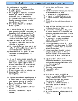 4to Grado              GUÍA TIPO EXAMEN PARA PRESENTAR EL 5° BIMESTRE

53. ¿Quiénes eran los criollos?                      d) Josefa Ortiz, José Benítez y Miguel
a) Era un grupo de señores que visitaba                 Hidalgo.
   todas las iglesias.                               57. Acontecimiento importante que se presentó
b) Era un grupo de españoles nacidos en                  el 16 de septiembre de 1810:
   México, que fueron los principales                a) La llegada de los españoles a México.
   impulsores de la Independencia.                   b) La llegada de Cristóbal Colón a América.
c) Era el grupo más numeroso de la Nueva             c) La consumación de la Independencia de
                                                         México.
   España, los cuales estaban en total
                                                     d) El inicio de la Guerra de Independencia de
   acuerdo con el Virrey.                                México.
d) Eran los españoles más ricos de la
   Nueva España.                                     58. Elige la opción que describa lo que ocurrió
                                                         el 16 de septiembre de 1810:
54. La ilustración fue una de las causas             a) Los indígenas avisados por su Dios, vieron
   externas que provocó la Independencia,                en sueños la llegada de los españoles, por
   ¿a qué se refería este pensamiento?                   lo tanto ya los estaban esperando, creyendo
a) Se caracterizaba por el uso y difusión                que eras dioses.
    del conocimiento científico, mediante            b) Cuando Cristóbal Colón llevaba muchos días
    diversos textos en Europa y América.                 de navegación, vio por fin tierra y sin
b) Era la influencia de que todos los                    saberlo había descubierto un nuevo
                                                         continente: América.
    habitantes debían tener iluminación
                                                     c) Después de una lucha intensa de 11 años,
    eléctrica en sus casas.
                                                         los españoles se rindieron y por fin México
c) Se trataba de iluminar cada una de las                fue libre y autónomo. Ahora los mexicanos
    calles de la Nueva España para que no                tenían un nuevo reto.
    se vieran desiertas y desoladas.                 d) Hidalgo logró atraer al pueblo mediante
d) Pretendía iniciar una guerra de libros                campanadas de la iglesia de Dolores y
    por medio de los españoles y los                     armados con palos, hondas y machetes
    franceses.                                           iniciaron la lucha por la Independencia.

55. Es una de las causas por las cuales los          59. ¿Quién continuó la lucha por la
     criollos eran partidarios de la autonomía           independencia de México, cuando Hidalgo
     de la Nueva España y por lo tanto no                fue sentenciado a muerte y fusilado, junto
     estaban de acuerdo con los españoles:               con otros insurgentes?
                                                     a) Ignacio Allende.
a)   Los privilegios que tenían los criollos.
                                                     b) José María Morelos y Pavón.
b)   Las guerras de Irak.                            c) Plutarco Elías Calles.
c)   El aumento de criollos en la Audiencia.         d) Josefa Ortiz.
d)   La desigualdad social entre
     novohispanos.                                   60. ¿Qué acontecimiento importante se
                                                        presentó en Apatzingán el 22 de octubre de
56. Algunos personajes que participaron en              1814 y que tendría como base el
   la conspiración en Querétaro en 1810                 documento de Morelos, denominado
   para derrocar al gobierno español:                   “Sentimientos de la Nación”?
a) Benito Juárez, José María Morelos y               a) Se redactó una constitución donde se
   Miguel Hidalgo.                                      declaraba la libertad de la América
b) Ignacio Allende, Josefa Ortiz y Miguel               mexicana.
                                                     b) Se terminó la guerra por la Independencia
   Hidalgo.
                                                        de México.
c) Napoleón, Juan Aldama y Miguel                    c) Se inició la guerra por la Independencia de

                                                                             9
   Hidalgo.                                             México.
 