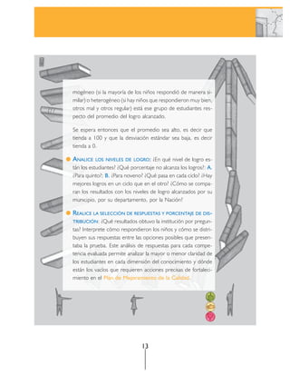 mogéneo (si la mayoría de los niños respondió de manera si-
milar) o heterogéneo (si hay niños que respondieron muy bien,
otros mal y otros regular) está ese grupo de estudiantes res-
pecto del promedio del logro alcanzado.

Se espera entonces que el promedio sea alto, es decir que
tienda a 100 y que la desviación estándar sea baja, es decir
tienda a 0.

ANALICE   LOS NIVELES DE LOGRO:     ¿En qué nivel de logro es-
tán los estudiantes? ¿Qué porcentaje no alcanza los logros?: A.
¿Para quinto?; B. ¿Para noveno? ¿Qué pasa en cada ciclo? ¿Hay
mejores logros en un ciclo que en el otro? ¿Cómo se compa-
ran los resultados con los niveles de logro alcanzados por su
municipio, por su departamento, por la Nación?

REALICE LA SELECCIÓN DE RESPUESTAS Y PORCENTAJE DE DIS-
TRIBUCIÓN:   ¿Qué resultados obtuvo la institución por pregun-
tas? Interprete cómo respondieron los niños y cómo se distri-
buyen sus respuestas entre las opciones posibles que presen-
taba la prueba. Este análisis de respuestas para cada compe-
tencia evaluada permite analizar la mayor o menor claridad de
los estudiantes en cada dimensión del conocimiento y dónde
están los vacíos que requieren acciones precisas de fortaleci-
miento en el Plan de Mejoramiento de la Calidad.




                               13
 