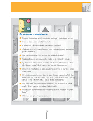 AL   CULMINAR EL DIAGNÓSTICO:

 ¿Estamos de acuerdo acerca de dónde partimos y para dónde vamos?

 ¿Estamos de acuerdo en el problema?

 ¿Conocemos bien la naturaleza de nuestros alumnos?

 ¿Cuál es la tarea principal del equipo en el mejoramiento de la situación
 que encontramos?

 ¿Los miembros del equipo aceptan las responsabilidades?

 ¿Cuál es el sistema de valores y las metas de la institución escolar?

 ¿Qué esperan saber y saber hacer los estudiantes al terminar la educa-
 ción básica y media? ¿Qué esperan sus padres? ¿Los docentes?

 ¿El nivel de resultados de las evaluaciones permite el logro de estas
 expectativas?

 ¿El método pedagógico contribuye al logro de esas expectativas? ¿El plan
 de estudios está de acuerdo con lo esperado internamente en la institu-
 ción así como externamente, a través de las evaluaciones?

 ¿Son adecuados los materiales de enseñanza y la diversidad de oportu-
 nidades de aprendizaje que ofrece la institución?

 ¿Es adecuado el ambiente escolar para enriquecer los procesos de apren-
 dizaje?

 ¿El tiempo de aprendizaje es adecuado?




                                  19
 