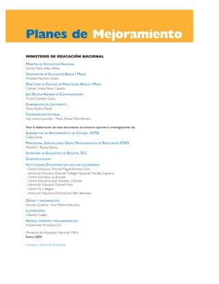 Planes de Mejoramiento
MINISTERIO DE EDUCACIÓN NACIONAL

MINISTRA   DE   EDUCACIÓN NACIONAL
Cecilia María Vélez White
VICEMINISTRA DE EDUCACIÓN BÁSICA Y MEDIA
Himelda Martínez Zuleta
DIRECTORA DE CALIDAD DE PREESCOLAR , BÁSICA Y MEDIA
Carmen Emilia Pérez Castaño
JEFE OFICINA ASESORA DE COMUNICACIONES
Yirama Castaño Güiza
ELABORACIÓN DEL DOCUMENTO
María Paulina Dávila
COORDINACIÓN EDITORIAL
mtp comunicaciones - María Teresa Peña Borrero

Para la elaboración de este documento se tomaron aportes e investigaciones de:
SUBDIRECTOR     DE   ASEGURAMIENTO   DE   CALIDAD, ICFES
Carlos Pardo
PROFESIONAL ESPECIALIZADO GRUPO PROCESAMIENTO           DE   RESULTADOS ICFES
Martha C. Rocha Gaona
SECRETARÍA   DE   EDUCACIÓN   DE   BOGOTÁ, D.C.
CORPOEDUCACIÓN
INSTITUCIONES EDUCATIVAS      QUE NOS HAN COLABORADO
- Centro Educativo Distrital Miguel Antonio Caro
- Institución Educativa Distrital “Colegio Nacional” Nicolás Esguerra
- Centro Educativo La Amistad
- Centro Educativo José Acevedo y Gómez
- Institución Educativa Distrital Husa
- Centro Fe y Alegría
- Institución Educativa Distrital José Félix Restrepo

DISEÑO   Y DIAGRAMACIÓN
Vínculos Gráficos - Ana Milena Piedrahita
ILUSTRACIONES
Orlando Cuéllar
ARMADA, IMPRESIÓN Y ENCUADERNACIÓN
Impresiones Periódicas S.A.

Ministerio de Educación Nacional -MEN
Enero 2004

Impreso y hecho en Colombia
 