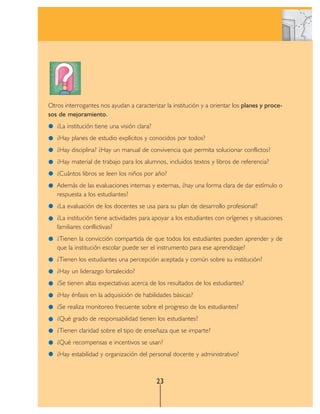Otros interrogantes nos ayudan a caracterizar la institución y a orientar los planes y proce-
sos de mejoramiento.
   ¿La institución tiene una visión clara?
   ¿Hay planes de estudio explícitos y conocidos por todos?
   ¿Hay disciplina? ¿Hay un manual de convivencia que permita solucionar conflictos?
   ¿Hay material de trabajo para los alumnos, incluidos textos y libros de referencia?
   ¿Cuántos libros se leen los niños por año?
   Además de las evaluaciones internas y externas, ¿hay una forma clara de dar estímulo o
   respuesta a los estudiantes?
   ¿La evaluación de los docentes se usa para su plan de desarrollo profesional?
   ¿La institución tiene actividades para apoyar a los estudiantes con orígenes y situaciones
   familiares conflictivas?
   ¿Tienen la convicción compartida de que todos los estudiantes pueden aprender y de
   que la institución escolar puede ser el instrumento para ese aprendizaje?
   ¿Tienen los estudiantes una percepción aceptada y común sobre su institución?
   ¿Hay un liderazgo fortalecido?
   ¿Se tienen altas expectativas acerca de los resultados de los estudiantes?
   ¿Hay énfasis en la adquisición de habilidades básicas?
   ¿Se realiza monitoreo frecuente sobre el progreso de los estudiantes?
   ¿Qué grado de responsabilidad tienen los estudiantes?
   ¿Tienen claridad sobre el tipo de enseñaza que se imparte?
   ¿Qué recompensas e incentivos se usan?
   ¿Hay estabilidad y organización del personal docente y administrativo?



                                             23
 