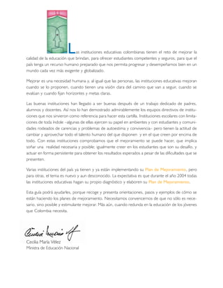 L   as instituciones educativas colombianas tienen el reto de mejorar la
calidad de la educación que brindan, para ofrecer estudiantes competentes y seguros, para que el
país tenga un recurso humano preparado que nos permita progresar y desempeñarnos bien en un
mundo cada vez más exigente y globalizado.

Mejorar es una necesidad humana y, al igual que las personas, las instituciones educativas mejoran
cuando se lo proponen, cuando tienen una visión clara del camino que van a seguir, cuando se
evalúan y cuando fijan horizontes y metas claras.

Las buenas instituciones han llegado a ser buenas después de un trabajo dedicado de padres,
alumnos y docentes. Así nos lo han demostrado admirablemente los equipos directivos de institu-
ciones que nos sirvieron como referencia para hacer esta cartilla. Instituciones escolares con limita-
ciones de toda índole –algunas de ellas ejercen su papel en ambientes y con estudiantes y comuni-
dades rodeados de carencias y problemas de autoestima y convivencia– pero tienen la actitud de
cambiar y aprovechar todo el talento humano del que disponen y en el que creen por encima de
todo. Con estas instituciones comprobamos que el mejoramiento se puede hacer, que implica
soñar una realidad necesaria y posible; igualmente creer en los estudiantes que son su desafío, y
actuar en forma persistente para obtener los resultados esperados a pesar de las dificultades que se
presenten.

Varias instituciones del país ya tienen y ya están implementando su Plan de Mejoramiento, pero
para otras, el tema es nuevo y aun desconocido. La expectativa es que durante el año 2004 todas
las instituciones educativas hagan su propio diagnóstico y elaboren su Plan de Mejoramiento.

Esta guía podrá ayudarles, porque recoge y presenta orientaciones, pasos y ejemplos de cómo se
están haciendo los planes de mejoramiento. Necesitamos convencernos de que no sólo es nece-
sario, sino posible y estimulante mejorar. Más aún, cuando redunda en la educación de los jóvenes
que Colombia necesita.




Cecilia María Vélez
Ministra de Educación Nacional
 