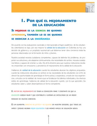 1. POR QUÉ EL MEJORAMIENTO
                            DE LA EDUCACIÓN
SI    MEJORAR ES LA ESENCIA DE QUIENES
APRENDEN, TAMBIÉN LO ES DE QUIENES
SE DEDICAN A LA ENSEÑANZA

De acuerdo con las evaluaciones nacionales e internacionales el logro académico de los estudian-
tes colombianos es bajo; por eso mejorar la calidad de la educación en Colombia es hoy una
decisión de gobierno y un propósito nacional del cual debemos tener clara conciencia todas las
personas relacionadas con la formación de niños y jóvenes.

Nuestra sociedad necesita ciudadanos competentes, capaces de delimitar los problemas, de pro-
poner sus soluciones y de adaptarse continuamente a las necesidades de cambio; necesita ciudada-
nos felices y capaces de orientar su vida. De ahí la directriz para que nuestras instituciones escola-
res emprendan con entusiasmo y persistencia el mejoramiento de la calidad de la educación.

Hablamos de calidad de la educación cuando los estudiantes alcanzan los objetivos propuestos,
cuando las instituciones educativas se centran en las necesidades de los estudiantes con el fin de
ofrecer las oportunidades de aprendizaje en forma activa y cooperativa, a través de ricas experien-
cias y vínculos con la realidad, de manera que se fortalezcan los talentos individuales y los diversos
estilos de aprendizaje; hablamos de calidad de la educación cuando, con lo que aprenden, los
estudiantes saben y saben desempeñarse en forma competente.


EL MOTOR   DEL MEJORAMIENTO ES TENER LA CONVICCIÓN FIRME Y CONSTANTE DE QUE LA

EDUCACIÓN AGREGA VALOR Y QUE CONTRIBUYE A SUPERAR LAS DIFICULTADES DE UN MEDIO

RODEADO DE MUCHAS CARENCIAS.


ES   UN ELEMENTAL DERECHO DE JUSTICIA Y DE EQUIDAD EN NUESTRA SOCIEDAD, QUE TODOS LOS

NIÑOS Y JÓVENES RECIBAN MEJOR EDUCACIÓN Y LOS MISMOS NIVELES DE EDUCACIÓN BÁSICA.



                                                  5
 