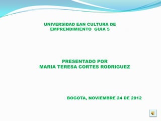 UNIVERSIDAD EAN CULTURA DE
   EMPRENDIMIENTO GUIA 5




       PRESENTADO POR
MARIA TERESA CORTES RODRIGUEZ




         BOGOTA, NOVIEMBRE 24 DE 2012
 