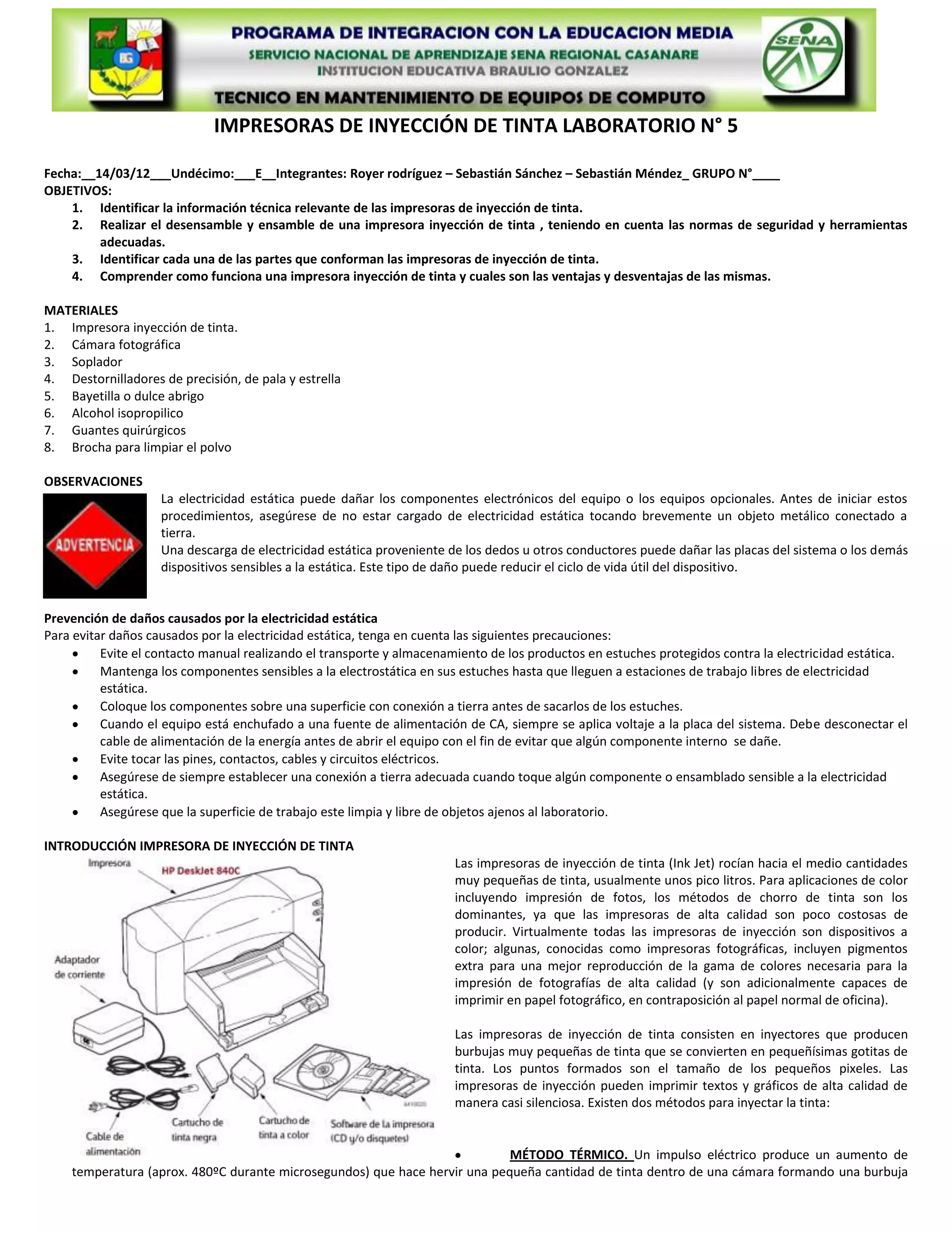 IMPRESORAS DE INYECCIÓN DE TINTA LABORATORIO N° 5

Fecha:__14/03/12___Undécimo:___E__Integrantes: Royer rodríguez – Sebastián Sánchez – Sebastián Méndez_ GRUPO N°____
OBJETIVOS:
    1. Identificar la información técnica relevante de las impresoras de inyección de tinta.
    2. Realizar el desensamble y ensamble de una impresora inyección de tinta , teniendo en cuenta las normas de seguridad y herramientas
         adecuadas.
    3. Identificar cada una de las partes que conforman las impresoras de inyección de tinta.
    4. Comprender como funciona una impresora inyección de tinta y cuales son las ventajas y desventajas de las mismas.

MATERIALES
1. Impresora inyección de tinta.
2. Cámara fotográfica
3. Soplador
4. Destornilladores de precisión, de pala y estrella
5. Bayetilla o dulce abrigo
6. Alcohol isopropilico
7. Guantes quirúrgicos
8. Brocha para limpiar el polvo

OBSERVACIONES
                    La electricidad estática puede dañar los componentes electrónicos del equipo o los equipos opcionales. Antes de iniciar estos
                    procedimientos, asegúrese de no estar cargado de electricidad estática tocando brevemente un objeto metálico conectado a
                    tierra.
                    Una descarga de electricidad estática proveniente de los dedos u otros conductores puede dañar las placas del sistema o los demás
                    dispositivos sensibles a la estática. Este tipo de daño puede reducir el ciclo de vida útil del dispositivo.


Prevención de daños causados por la electricidad estática
Para evitar daños causados por la electricidad estática, tenga en cuenta las siguientes precauciones:
          Evite el contacto manual realizando el transporte y almacenamiento de los productos en estuches protegidos contra la electricidad estática.
          Mantenga los componentes sensibles a la electrostática en sus estuches hasta que lleguen a estaciones de trabajo libres de electricidad
          estática.
          Coloque los componentes sobre una superficie con conexión a tierra antes de sacarlos de los estuches.
          Cuando el equipo está enchufado a una fuente de alimentación de CA, siempre se aplica voltaje a la placa del sistema. Debe desconectar el
          cable de alimentación de la energía antes de abrir el equipo con el fin de evitar que algún componente interno se dañe.
          Evite tocar las pines, contactos, cables y circuitos eléctricos.
          Asegúrese de siempre establecer una conexión a tierra adecuada cuando toque algún componente o ensamblado sensible a la electricidad
          estática.
          Asegúrese que la superficie de trabajo este limpia y libre de objetos ajenos al laboratorio.

INTRODUCCIÓN IMPRESORA DE INYECCIÓN DE TINTA
                                                                      Las impresoras de inyección de tinta (Ink Jet) rocían hacia el medio cantidades
                                                                      muy pequeñas de tinta, usualmente unos pico litros. Para aplicaciones de color
                                                                      incluyendo impresión de fotos, los métodos de chorro de tinta son los
                                                                      dominantes, ya que las impresoras de alta calidad son poco costosas de
                                                                      producir. Virtualmente todas las impresoras de inyección son dispositivos a
                                                                      color; algunas, conocidas como impresoras fotográficas, incluyen pigmentos
                                                                      extra para una mejor reproducción de la gama de colores necesaria para la
                                                                      impresión de fotografías de alta calidad (y son adicionalmente capaces de
                                                                      imprimir en papel fotográfico, en contraposición al papel normal de oficina).

                                                                      Las impresoras de inyección de tinta consisten en inyectores que producen
                                                                      burbujas muy pequeñas de tinta que se convierten en pequeñísimas gotitas de
                                                                      tinta. Los puntos formados son el tamaño de los pequeños pixeles. Las
                                                                      impresoras de inyección pueden imprimir textos y gráficos de alta calidad de
                                                                      manera casi silenciosa. Existen dos métodos para inyectar la tinta:


                                                                            MÉTODO TÉRMICO. Un impulso eléctrico produce un aumento de
    temperatura (aprox. 480ºC durante microsegundos) que hace hervir una pequeña cantidad de tinta dentro de una cámara formando una burbuja
 