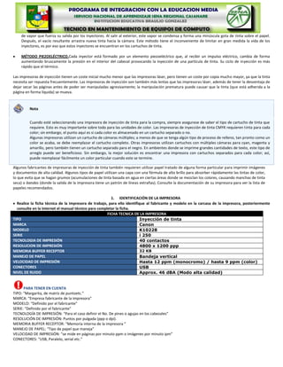 de vapor que fuerza su salida por los inyectores. Al salir al exterior, este vapor se condensa y forma una minúscula gota de tinta sobre el papel.
    Después, el vacío resultante arrastra nueva tinta hacia la cámara. Este método tiene el inconveniente de limitar en gran medida la vida de los
    inyectores, es por eso que estos inyectores se encuentran en los cartuchos de tinta.

    MÉTODO PIEZOELÉCTRICO.Cada inyector está formado por un elemento piezoeléctrico que, al recibir un impulso eléctrico, cambia de forma
    aumentando bruscamente la presión en el interior del cabezal provocando la inyección de una partícula de tinta. Su ciclo de inyección es más
    rápido que el térmico.

Las impresoras de inyección tienen un coste inicial mucho menor que las impresoras láser, pero tienen un coste por copia mucho mayor, ya que la tinta
necesita ser repuesta frecuentemente. Las impresoras de inyección son también más lentas que las impresoras láser, además de tener la desventaja de
dejar secar las páginas antes de poder ser manipuladas agresivamente; la manipulación prematura puede causar que la tinta (que está adherida a la
página en forma líquida) se mueva.



         Nota


         Cuando esté seleccionando una impresora de inyección de tinta para la compra, siempre asegurese de saber el tipo de cartucho de tinta que
         requiere. Esto es muy importante sobre todo para las unidades de color. Las impresoras de inyección de tinta CMYK requieren tinta para cada
         color; sin embargo, el punto aquí es si cada color es almacenado en un cartucho separado o no.
         Algunas impresoras utilizan un cartucho de cámaras múltiples; a menos de que se tenga algún tipo de proceso de relleno, tan pronto como un
         color se acaba, se debe reemplazar el cartucho completo. Otras impresoras utilizan cartuchos con múltiples cámaras para cyan, magenta y
         amarillo, pero también tienen un cartucho separado para el negro. En ambientes donde se imprime grandes cantidades de texto, este tipo de
         arreglo puede ser beneficioso. Sin embargo, la mejor solución es encontrar una impresora con cartuchos separados para cada color; así,
         puede reemplazar fácilmente un color particular cuando este se termine.

Algunos fabricantes de impresoras de inyección de tinta también requieren utilizar papel tratado de alguna forma particular para imprimir imágenes
y documentos de alta calidad. Algunos tipos de papel utilizan una capa con una fórmula de alto brillo para absorber rápidamente las tintas de color,
lo que evita que se hagan grumos (acumulaciones de tinta basada en agua en ciertas áreas donde se mezclan los colores, causando manchas de tinta
seca) o bandas (donde la salida de la impresora tiene un patrón de líneas extrañas). Consulte la documentación de su impresora para ver la lista de
papeles recomendados.

                                                        1. IDENTIFICACIÓN DE LA IMPRESORA
  Realice la ficha técnica de la impresora de trabajo, para ello identifique al fabricante y modelo en la carcasa de la impresora, posteriormente
  consulte en la internet el manual técnico para completar la ficha.
                                                      FICHA TECNICA DE LA IMPRESORA
TIPO                                                                      Inyección de tinta
MARCA                                                                     Canon
MODELO                                                                    K10228
SERIE                                                                     i 250
TECNOLOGIA DE IMPRESIÓN                                                   40 contactos
RESOLUCION DE IMPRESIÓN                                                   4800 x 1200 ppp
MEMORIA BUFFER RECEPTOR                                                   32 KB
MANEJO DE PAPEL                                                           Bandeja vertical
VELOCIDAD DE IMPRESIÓN                                                    Hasta 12 ppm (monocromo) / hasta 9 ppm (color)
CONECTORES                                                                USB
NIVEL DE RUIDO                                                            Approx. 46 dBA (Modo alta calidad)


      PARA TENER EN CUENTA
TIPO: “Margarita, de matriz de puntoetc.”
MARCA: “Empresa fabricante de la impresora”
MODELO: “Definido por el fabricante”
SERIE: “Definido por el fabricante”
TECNOLOGÍA DE IMPRESIÓN: “Para el caso definir el No. De pines o agujas en los cabezales”
RESOLUCIÓN DE IMPRESIÓN: Puntos por pulgada (ppp o dpi).
MEMORIA BUFFER RECEPTOR: “Memoria interna de la impresora ”
MANEJO DE PAPEL: “Tipo de papel que maneja”
VELOCIDAD DE IMPRESIÓN: “se mide en páginas por minuto ppm o imágenes por minuto ipm”
CONECTORES: “USB, Paralelo, serial etc.”
 
