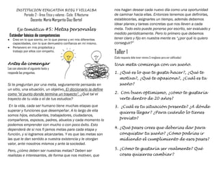 INSTITUCION EDUCATIVA ROIG Y VILLALBA
Periodo: 2 - Área: Ética y valores - Ciclo: 6 Nocturna
Docente: María Margarita Diaz Bertel
Eje temática #5: Metas personales
Estándar básico de competencias
 Creo en lo que siento, en lo que pienso y en mis diferentes
capacidades, con lo que demuestro confianza en mí mismo.
 Persevero en mis propósitos y
trabajo por ellos con empeño.
Antes de comenzar
Lee con atención el siguiente texto y
responde las preguntas.
Si te preguntan por una meta, seguramente pensarás en
un sitio, una situación, un objetivo. El diccionario la define
como “el punto donde termina un trayecto”. ¿Qué tal el
trayecto de tu vida o el de tus estudios?
En la vida, cada ser humano tiene muchas etapas que
superar y funciones que desempeñar. A lo largo de ella
somos hijos, estudiantes, trabajadores, ciudadanos,
compañeros, esposos, padres, abuelos y cada momento lo
podemos emprender con mucho o con poco éxito. Esto
dependerá de si nos fi jamos metas para cada etapa y
función, y si logramos alcanzarlas. Y es que las metas son
las que le dan sentido a nuestra existencia y le otorgan
valor, ante nosotros mismos y ante la sociedad.
Pero, ¿cómo deben ser nuestras metas? Deben ser
realistas e interesantes, de forma que nos motiven, que
nos hagan desear cada nuevo día como una oportunidad
de caminar hacia ellas. Entonces tenemos que definirlas,
establecerlas, asignarles un tiempo, además debemos
idear planes y tareas concretas que nos lleven a cada
meta. Todo esto puede ponerse por escrito, ser evaluado y
medido periódicamente. Pero lo primero que debemos
tener claro y fijo en nuestra mente es “¿por qué lo quiero
conseguir?”
Taller 1
(Cada respuesta debe tener mínimo 5 renglones para ser calificadas)
Una meta comienza con un sueño.
1. ¿Qué es lo que te gusta hacer?, ¿Qué te
motiva?, ¿Qué te apasiona?, ¿Cuál es tu
sueño?
2. Con buen optimismo, ¿cómo te gustaría
verte dentro de 20 años?
3. ¿Cuál es tu situación presente? ¿A dónde
quieres llegar? ¿Para cuándo lo tienes
previsto?
4. ¿Qué pasos crees que deberías dar para
conquistar tu sueño? ¿Cómo podrías ir
midiendo el cumplimiento de esos pasos?
5. ¿Cómo te gustaría ser realmente? Qué
cosas quisieras cambiar?
 