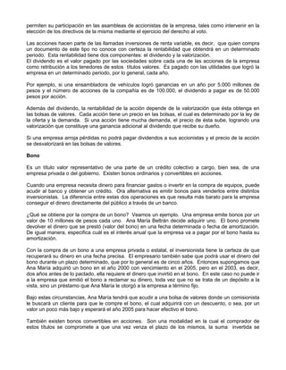 permiten su participación en las asambleas de accionistas de la empresa, tales como intervenir en la
elección de los directivos de la misma mediante el ejercicio del derecho al voto.

Las acciones hacen parte de las llamadas inversiones de renta variable, es decir, que quien compra
un documento de este tipo no conoce con certeza la rentabilidad que obtendrá en un determinado
periodo. Esta rentabilidad tiene dos componentes: el dividendo y la valorización.
El dividendo es el valor pagado por las sociedades sobre cada una de las acciones de la empresa
como retribución a los tenedores de estos títulos valores. Es pagado con las utilidades que logró la
empresa en un determinado periodo, por lo general, cada año.

Por ejemplo, si una ensambladora de vehículos logró ganancias en un año por 5.000 millones de
pesos y el número de acciones de la compañía es de 100.000, el dividendo a pagar es de 50.000
pesos por acción.

Además del dividendo, la rentabilidad de la acción depende de la valorización que ésta obtenga en
las bolsas de valores. Cada acción tiene un precio en las bolsas, el cual es determinado por la ley de
la oferta y la demanda. Si una acción tiene mucha demanda, el precio de ésta sube, logrando una
valorización que constituye una ganancia adicional al dividendo que recibe su dueño.

Si una empresa arroja pérdidas no podrá pagar dividendos a sus accionistas y el precio de la acción
se desvalorizará en las bolsas de valores.

Bono

Es un título valor representativo de una parte de un crédito colectivo a cargo, bien sea, de una
empresa privada o del gobierno. Existen bonos ordinarios y convertibles en acciones.

Cuando una empresa necesita dinero para financiar gastos o invertir en la compra de equipos, puede
acudir al banco y obtener un crédito. Ora alternativa es emitir bonos para venderlos entre distintos
inversionistas. La diferencia entre estas dos operaciones es que resulta más barato para la empresa
conseguir el dinero directamente del público a través de un banco.

¿Qué se obtiene por la compra de un bono? Veamos un ejemplo. Una empresa emite bonos por un
valor de 10 millones de pesos cada uno. Ana María Beltrán decide adquirir uno. El bono promete
devolver el dinero que se prestó (valor del bono) en una fecha determinada o fecha de amortización.
De igual manera, especifica cuál es el interés anual que la empresa va a pagar por el bono hasta su
amortización.

Con la compra de un bono a una empresa privada o estatal, el inversionista tiene la certeza de que
recuperará su dinero en una fecha precisa. El empresario también sabe que podrá usar el dinero del
bono durante un plazo determinado, que por lo general es de cinco años. Entonces supongamos que
Ana María adquirió un bono en el año 2000 con vencimiento en el 2005, pero en el 2003, es decir,
dos años antes de lo pactado, ella requiere el dinero que invirtió en el bono. En este caso no puede ir
a la empresa que emitió el bono a reclamar su dinero, toda vez que no se trata de un depósito a la
vista, sino un préstamo que Ana María le otorgó a la empresa a término fijo.

Bajo estas circunstancias, Ana María tendrá que acudir a una bolsa de valores donde un comisionista
le buscará un cliente para que le compre el bono, el cual adquirirá con un descuento, o sea, por un
valor un poco más bajo y esperará el año 2005 para hacer efectivo el bono.

También existen bonos convertibles en acciones. Son una modalidad en la cual el comprador de
estos títulos se compromete a que una vez venza el plazo de los mismos, la suma invertida se
 