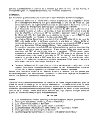 convierta automáticamente en acciones de la empresa que emitió el bono. De esta manera, el
inversionista deja de ser acreedor de la empresa para convertirse en accionista.

Certificados.
Son documentos que representan una inversión en un activo financiero. Existen distintos tipos:
    Certificados de Depósito a Término (CDT): certifican la constitución de un depósito de dinero
     en un establecimiento financiero a un plazo determinado y a una tasa de interés fija. Los
     bancos comerciales, las corporaciones financieras, las corporaciones de ahorro y vivienda y
     las compañías de financiamiento comercial están autorizadas para emitir CDT.
     Si un depositante necesita el dinero antes del vencimiento del CDT, éste puede venderlo a
     otra persona mediante un endoso, por ejemplo, si Jorge Gómez Botero compró el dos de
     enero del año 2000, en un banco, un CDT de un millón de pesos con plazo de un año y tasa
     de interés del 12%, don Jorge sólo puede reclamar su dinero, o sea $1.120.000, que
     corresponde al capital y los intereses, el dos de enero del año 2001.
     Pero si Jorge Gómez Botero llega a necesitar el dinero del CDT antes del dos de enero de
     2001, éste puede vender el certificado acudiendo a una bolsa de valores, donde un
     comisionista consigue a un inversionista para que compre con descuento el CDT y espera
     hasta el dos de enero de 2001 para acudir el banco y hacer efectivo el certificado.
     En este último caso quien compró el CDT a Jorge Gómez Botero a través de un comisionista
     de bolsa de valores se gana un descuento. Si por ejemplo, faltan seis meses para el
     vencimiento del CDT, el inversionista paga por el certificado 1.050.000 pesos, monto
     equivalente al capital que era 1.000.000 de pesos y 50.000 pesos de los intereses de los
     primeros seis meses, a los cuales el comprador del CDT les descontó diez mil pesos como
     ganancia por adquirir a Jorge el CDT antes de su vencimiento. En otros términos, quien
     compró el CDT en la bolsa con descuento logró una ganancia de 70.000 pesos por esperar la
     fecha de vencimiento del mismo el dos de enero de 2001.

     Certificado de Reembolso Tributario (Cert): es un título valor expedido por el gobierno, con el
         propósito de incentivar y diversificar las exportaciones del país. Este documento puede ser
         utilizado para el pago de impuestos o se puede vender en las bolsas de valores.
Existen otros certificados, como los de Desarrollo Turístico o Eléctricos, que son emitidos por
entidades del gobierno para recaudar dinero con destino a la financiación de proyectos de desarrollo
turístico y de generación y transmisión de energía eléctrica.

Títulos
Los títulos son documentos representativos de una deuda, los cuales otorgan el derecho a quien los
posee, de recibir un interés fijo por un periodo preestablecido. Se destacan los títulos de renta
variable, en los cuales la rentabilidad sólo es conocida después de la liquidación del documento. Su
rendimiento depende del desempeño económico de la empresa que los emitió. Existen otros títulos
como los de la Tesorería General de la Nación, llamados TES, cuyo propósito es captar dinero del
público. Su rendimiento está fijado por el mercado financiero.
                                                 ACTIVIDAD

   1.   ¿Qué características, cómo se identifica y cuáles son los tipos de inflación que existen?
   2.   Explica ¿Qué es la canasta familiar? y ¿Cómo se mide el IPC?
   3.   ¿Qué características presenta la deflación?
   4.   ¿Cuáles son los medios de pagos que se utilizan en Colombia?
   5.   ¿Cuál es la entidad estatal autorizada parta emitir dinero? y ¿Cuál es su misión?
   6.   Explica ¿Cómo se da la creación primaria de dinero?
   7.   ¿Cuál es el papel de los intermediarios financieros en la economía colombiana?
 