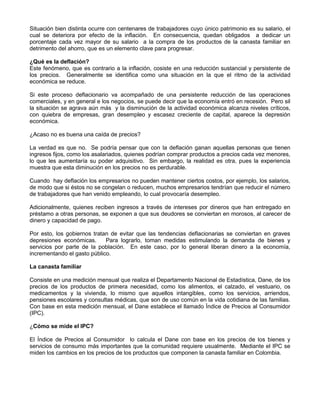 Situación bien distinta ocurre con centenares de trabajadores cuyo único patrimonio es su salario, el
cual se deteriora por efecto de la inflación. En consecuencia, quedan obligados a dedicar un
porcentaje cada vez mayor de su salario a la compra de los productos de la canasta familiar en
detrimento del ahorro, que es un elemento clave para progresar.

¿Qué es la deflación?
Este fenómeno, que es contrario a la inflación, cosiste en una reducción sustancial y persistente de
los precios. Generalmente se identifica como una situación en la que el ritmo de la actividad
económica se reduce.

Si este proceso deflacionario va acompañado de una persistente reducción de las operaciones
comerciales, y en general e los negocios, se puede decir que la economía entró en recesión. Pero sil
la situación se agrava aún más y la disminución de la actividad económica alcanza niveles críticos,
con quiebra de empresas, gran desempleo y escasez creciente de capital, aparece la depresión
económica.

¿Acaso no es buena una caída de precios?

La verdad es que no. Se podría pensar que con la deflación ganan aquellas personas que tienen
ingresos fijos, como los asalariados, quienes podrían comprar productos a precios cada vez menores,
lo que les aumentaría su poder adquisitivo. Sin embargo, la realidad es otra, pues la experiencia
muestra que esta diminución en los precios no es perdurable.

Cuando hay deflación los empresarios no pueden mantener ciertos costos, por ejemplo, los salarios,
de modo que si éstos no se congelan o reducen, muchos empresarios tendrían que reducir el número
de trabajadores que han venido empleando, lo cual provocaría desempleo.

Adicionalmente, quienes reciben ingresos a través de intereses por dineros que han entregado en
préstamo a otras personas, se exponen a que sus deudores se conviertan en morosos, al carecer de
dinero y capacidad de pago.

Por esto, los gobiernos tratan de evitar que las tendencias deflacionarias se conviertan en graves
depresiones económicas.      Para lograrlo, toman medidas estimulando la demanda de bienes y
servicios por parte de la población. En este caso, por lo general liberan dinero a la economía,
incrementando el gasto público.

La canasta familiar

Consiste en una medición mensual que realiza el Departamento Nacional de Estadística, Dane, de los
precios de los productos de primera necesidad, como los alimentos, el calzado, el vestuario, os
medicamentos y la vivienda, lo mismo que aquellos intangibles, como los servicios, arriendos,
pensiones escolares y consultas médicas, que son de uso común en la vida cotidiana de las familias.
Con base en esta medición mensual, el Dane establece el llamado Índice de Precios al Consumidor
(IPC).

¿Cómo se mide el IPC?

El Índice de Precios al Consumidor lo calcula el Dane con base en los precios de los bienes y
servicios de consumo más importantes que la comunidad requiere usualmente. Mediante el IPC se
miden los cambios en los precios de los productos que componen la canasta familiar en Colombia.
 