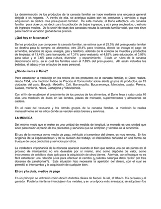 La determinación de los productos de la canasta familiar se hace mediante una encuesta general
dirigida a os hogares. A través de ella, se averigua cuáles son los productos y servicios a cuya
adquisición se dedica más presupuesto familiar. De esta manera, el Dane establece una canasta
familiar para obreros, es decir para la población de bajos ingresos, y otra para empleados, o estrato
de ingresos medios. De la unión de esas dos canastas resulta la canasta familiar total, que nos sirve
para medir la variación global de los precios.

¿Qué hay en la canasta?

De los productos que componen la canasta familiar, se estima que el 29.5% del presupuesto familiar
se destina para la compra de alimentos; otro 29.4% para vivienda, donde se incluye el pago de
arriendos, servicios de agua, energía, gas y teléfono, además de la compra de muebles y productos
de limpieza; el 13.49% para transporte, el 7.31% para vestuario, el 4.83% para educación, el 3.98%
para salud y el 3.6% para cultura, diversión y esparcimiento. Existe un rubro de la canasta
denominado otros, en el cual las familias usan el 7.89% del presupuesto. Allí están incluidas las
bebidas, el tabaco y los artículos de aseo personal.

¿Dónde merca el Dane?

Para establecer la variación en los recios de los productos de la canasta familiar, el Dane realiza,
desde 1954, una medición Índice de Precios al Consumidor sobre siente grupos de productos, en 13
ciudades del país: Bogotá, Medellín, Cali, Barranquilla, Bucaramanga, Manizales, pasto, Pereira,
Cúcuta, montería, Neiva, Cartagena y Villavicencio.

Con el fin de establecer el crecimiento de los precios de los alimentos, el Dane lleva a cabo cada 10
días una medición de éstos en las tiendas, plazas de mercado, supermercados y almacenes de
cadena.

En el caso del vestuario y los demás grupos de la canasta familiar, la medición la realiza
mensualmente en los sitios donde se venden estos bienes y servicios.

LA MONEDA

Del mismo modo que el metro es una unidad de medida de longitud, la moneda es una unidad que
sirve para medir el precio de los productos y servicios que se compran y venden en la economía.

El uso de la moneda como medio de pago, vehículo o transmisor del dinero, es muy remoto. En los
orígenes de la especialización y de la división del trabajo, el intercambio consistió en una forma de
trueque de unos productos y servicios por otros.

La verdadera importancia de la moneda apareció cuando el bien que recibía una de las partes en el
proceso de intercambio no era deseable por sí mismo, sino como depósito de valor, como
instrumento de crédito o título apto para la adquisición de otros bienes. Además, con el trueque no es
fácil establecer una relación justa para efectuar el cambio (¿cuántas naranjas debo recibir por tres
docenas de zanahorias?). Esta situación hizo necesaria la aparición del dinero, con el cual se
permitió el intercambio y la adquisición de cualquier bien.

El oro y la plata, medios de pago

En un principio se utilizaron como dinero distintas clases de bienes: la sal, el tabaco, los cereales y el
ganado. Posteriormente se introdujeron los metales, y en una época más avanzada, se adoptaron los
 