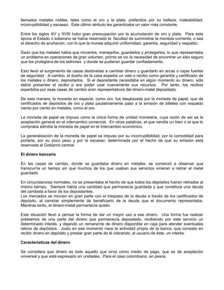 llamados metales nobles, tales como el oro y la plata, preferidos por su belleza, maleabilidad,
incorruptibilidad y escasez. Este último atributo les garantizaba un valor más constante.

Entre los siglos XV y XVIII hubo gran preocupación por la acumulación de oro y plata. Para esta
época el Estado o soberano se había reservado la facultad de suministrar la moneda corriente, o sea
el derecho de acuñación, con lo que la monea adquirió uniformidad, garantía, seguridad y respaldo.

Dado que los metales había que moverlos, manejarlos, guardarlos y protegerlos, lo que representaba
un problema en operaciones de gran volumen, pronto se vio la necesidad de encontrar un sitio seguro
que los protegiera de los ladrones y donde se pudieran guardar confiadamente.

Esto llevó al surgimiento de casas destinadas a cambiar dinero y guardarlo en arcas o cajas fuertes
de seguridad. A cambio, el dueño de la casa expedía un vale o recibo como garantía y certificado de
los metales o dinero, depositados. Si el depositante necesitaba en algún momento su dinero, sólo
debía presentar el recibo p ara poder usar nuevamente sus recursos. Por tanto, los recibos
expedidos por esas casas de cambio eran representativos del dinero-metal depositado.

De esta manera, la moneda en especie, como oro, fue desplazada por la moneda de papel, que de
certificados de depósitos de oro y plata paulatinamente pasó a la emisión de billetes con respaldo
ciento por ciento en metales, como el oro.

La moneda de papel se impuso como la única forma de unidad monetaria, cuya razón de ser es la
aceptación general en el intercambio comercial. En otras palabras, el que vendía un bien o el que lo
compraba admitía la moneda de papel en el intercambio económico.

La generalización de la moneda de papel se impuso por su incorruptibilidad, por la comodidad para
portarla, por su poco peso y por la escasez, determinada por el hecho de que su emisión está
reservada al Gobierno central.

El dinero bancario

En las casas de cambio, donde se guardaba dinero en metales, se comenzó a observar que
transcurría un tiempo sin que muchos de los que usaban sus servicios vinieran a retirar el metal
guardado.

En circunstancias normales, no se presentaba el hecho de que todos los depósitos fueran retirados al
mismo tiempo. Siempre había una cantidad que permanecía guardada y que constituía una deuda
del cambista a favor de los depositantes.
Los mercados se movían en gran parte con el traspaso de la deuda a través de los certificados de
depósito, al cambiar simplemente de beneficiario de la deuda que el documento representaba.
Mientras tanto, el dinero-metal permanecía quieto.

Esta situación llevó a pensar la forma de dar un mayor uso a ese dinero. Una forma fue realizar
préstamos de una parte del dinero que permanecía depositado, recibiendo por este servicio un
determinado interés, y dejando un remanente de dinero disponible en caja para atender eventuales
retiros de depósitos. Justo en ese momento nace la actividad propia de la banca, que consiste en
recibir dinero en depósito y prestar gran parte de él cobrando, al usuario de éste, un interés.

Características del dinero

Se considera que dinero es todo aquello que sirve como medio de pago, que es de aceptación
universal y que está expresado en unidades. Para el caso colombiano, en pesos.
 