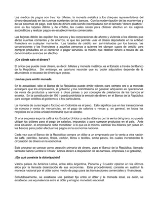 Los medios de pagos son tres: los billetes, la moneda metálica y los cheques representativos del
dinero depositado en las cuentas corrientes de los bancos. Con la modernización de las economías y
de los sistemas de pago, este tipo de dinero está siendo reemplazado por el llamado “dinero plástico”,
esto es las tarjetas débito y de crédito, las cuales sirven para obtener efectivo en los cajeros
automáticos y realizar pagos en establecimientos comerciales.

Las tarjetas débito las expiden los bancos y las corporaciones de ahorro y vivienda a los clientes que
abren cuentas corrientes y de ahorros, lo que les permite usar el dinero depositado en la entidad
financiera en cualquier momento. Las tarjetas de crédito son suministradas por los bancos, las
corporaciones y las financieras a aquellas personas a quienes les otorgan cupos de crédito para
comprar productos en el comercio o pagar servicios, lo mismo que obtener dinero a través de los
denominados avances en efectivo.

¿De dónde sale el dinero?

El único que puede crear dinero, es decir, billetes y moneda metálica, es el Estado a través del Banco
de la República. Sin embargo, es oportuno recordar que su poder adquisitivo depende de la
abundancia o escasez de dinero que posea.

Límites para emitir moneda

En la actualidad, sólo el Banco de la República puede emitir billetes para compra oro o la moneda
extranjera que los empresarios, el gobierno y los colombianos en general, adquieren en operaciones
de venta de productos y servicios a otros países o por concepto de préstamos de los bancos al
exterior. En la constitución de 1991 quedó prohibida la emisión de dinero en el Banco de la República
para otorgar créditos al gobierno o a los particulares.

La moneda de curso legal o forzoso en Colombia es el peso. Esto significa que en las transacciones
de compra y venta de mercancías, en el pago de salarios o rentas y, en general, en todos los
negocios es la única unidad monetaria que se acepta.

Si una empresa exporta café a los Estados Unidos y recibe dólares por la venta del grano, no puede
utilizar los dólares para el pago de salarios, impuestos o para comprar productos en el país. Ante
esta situación, el empresario debe monetizar, o lo que es lo mismo, cambiar los dólares por pesos en
los bancos para poder efectuar los pagos en la economía nacional.

Cada vez que el Banco de la República compra un dólar a un empresario por la venta a otra nación
de café, petróleo, banano, flores, carbón, libros o textiles, emite pesos, los cuales incrementan la
circulación de dinero en la economía.

Este proceso se conoce como creación primaria de dinero, pues el Banco de la República, llamado
también Banco Central o Emisor, coloca dinero a disposición de las familias, empresas o el gobierno.

¿En qué consiste la dolarización?

Varios países de América Latina, entre ellos Argentina, Panamá y Ecuador optaron en los últimos
años por la llamada dolarización de sus economías. Este procedimiento consiste en sustituir la
moneda nacional por el dólar como medio de pago para las transacciones comerciales y financieras.

Simultáneamente, se establece una paridad fija entre el dólar y la moneda local, es decir, se
establece una equivalencia entre el dólar y el signo monetario nacional.
 
