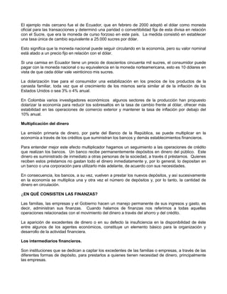 El ejemplo más cercano fue el de Ecuador, que en febrero de 2000 adoptó el dólar como moneda
oficial para las transacciones y determinó una paridad o convertibilidad fija de esta divisa en relación
con el Sucre, que era la moneda de curso forzoso en este país. La medida consistió en establecer
una tasa única de cambio equivalente a 25.000 sucres por dólar.

Esto significa que la moneda nacional puede seguir circulando en la economía, pero su valor nominal
está atado a un precio fijo en relación con el dólar.

Si una camisa en Ecuador tiene un precio de doscientos cincuenta mil sucres, el consumidor puede
pagar con la moneda nacional o su equivalencia en la moneda norteamericana, esto es 10 dólares en
vista de que cada dólar vale veinticinco mis sucres.

La dolarización trae para el consumidor una estabilización en los precios de los productos de la
canasta familiar, toda vez que el crecimiento de los mismos sería similar al de la inflación de los
Estados Unidos o sea 3% o 4% anual.

En Colombia varios investigadores económicos algunos sectores de la producción han propuesto
dolarizar la economía para reducir los sobresaltos en la tasa de cambio frente al dólar, ofrecer más
estabilidad en las operaciones de comercio exterior y mantener la tasa de inflación por debajo del
10% anual.

Multiplicación del dinero

La emisión primaria de dinero, por parte del Banco de la República, se puede multiplicar en la
economía a través de los créditos que suministran los bancos y demás establecimientos financieros.

Para entender mejor este efecto multiplicador hagamos un seguimiento a las operaciones de crédito
que realizan los bancos. Un banco recibe permanentemente depósitos en dinero del público. Este
dinero es suministrado de inmediato a otras personas de la sociedad, a través d préstamos. Quienes
reciben estos préstamos no gastan todo el dinero inmediatamente y, por lo general, lo depositan en
un banco o una corporación para utilizarlo más adelante, de acuerdo con sus necesidades.

En consecuencia, los bancos, a su vez, vuelven a prestar los nuevos depósitos, y así sucesivamente
en la economía se multiplica una y otra vez el número de depósitos y, por lo tanto, la cantidad de
dinero en circulación.

¿EN QUÉ CONSISTEN LAS FINANZAS?

Las familias, las empresas y el Gobierno hacen un manejo permanente de sus ingresos y gasto, es
decir, administran sus finanzas. Cuando halamos de finanzas nos referimos a todas aquellas
operaciones relacionadas con el movimiento del dinero a través del ahorro y del crédito.

La aparición de excedentes de dinero o en su defecto la insuficiencia en la disponibilidad de éste
entre algunos de los agentes económicos, constituye un elemento básico para la organización y
desarrollo de la actividad financiera.

Los intermediarios financieros.

Son instituciones que se dedican a captar los excedentes de las familias o empresas, a través de las
diferentes formas de depósito, para prestarlos a quienes tienen necesidad de dinero, principalmente
las empresas.
 