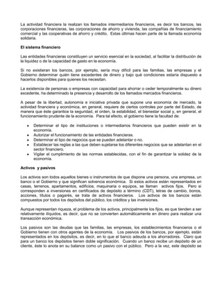 La actividad financiera la realizan los llamados intermediarios financieros, es decir los bancos, las
corporaciones financieras, las corporaciones de ahorro y vivienda, las compañías de financiamiento
comercial y las cooperativas de ahorro y crédito. Estas últimas hacen parte de la llamada economía
solidaria.

El sistema financiero

Las entidades financieras constituyen un servicio esencial en la sociedad, al facilitar la distribución de
la liquidez o de la capacidad de gasto en la economía.

Si no existieran los bancos, por ejemplo, sería muy difícil para las familias, las empresas y el
Gobierno determinar quién tiene excedentes de dinero y bajo qué condiciones estaría dispuesto a
hacerlos disponibles para quienes los necesitan.

La existencia de personas o empresas con capacidad para ahorrar o ceder temporalmente su dinero
excedente, ha determinado la presencia y desarrollo de los llamados mercados financieros.

A pesar de la libertad, autonomía e iniciativa privada que supone una economía de mercado, la
actividad financiera y económica, en general, requiere de ciertos controles por parte del Estado, de
manera que éste garantice la seguridad, el orden, la estabilidad, el bienestar social y, en general, el
funcionamiento prudente de la economía. Para tal efecto, el gobierno tiene la facultad de:

       Determinar el tipo de instituciones o intermediarios financieros que pueden existir en la
       economía.
       Autorizar el funcionamiento de las entidades financieras.
       Determinar el tipo de negocios que se pueden adelantar o no.
       Establecer las reglas a las que deben sujetarse los diferentes negocios que se adelantan en el
       sector financiero.
       Vigilar el cumplimiento de las normas establecidas, con el fin de garantizar la solidez de la
       economía.

Activos y pasivos

Los activos son todos aquellos bienes o instrumentos de que dispone una persona, una empresa, un
banco o el Gobierno y que significan solvencia económica. Si estos activos están representados en
casas, terrenos, apartamentos, edificios, maquinaria o equipos, se llaman activos fijos. Pero si
corresponden a inversiones en certificados de depósito a término (CDT), letras de cambio, bonos,
acciones, títulos o pagarés, se trata de activos financieros. Los activos de los bancos están
compuestos por todos los depósitos del público, los créditos y las inversiones.

Aunque representan riqueza, el problema de los activos, principalmente los fijos, es que tienden a ser
relativamente ilíquidos, es decir, que no se convierten automáticamente en dinero para realizar una
transacción económica.

Los pasivos son las deudas que las familias, las empresas, los establecimientos financieros o el
Gobierno tienen con otros agentes de la economía. Los pasivos de los bancos, por ejemplo, están
representados en los depósitos, es decir, en lo que el banco adeuda a los ahorradores. Claro que
para un banco los depósitos tienen doble significación. Cuando un banco recibe un depósito de un
cliente, éste lo anota en su balance como un pasivo con el público. Pero a la vez, este depósito se
 