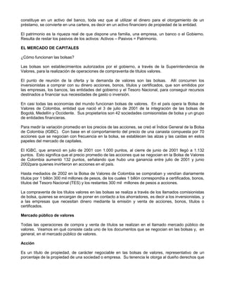 constituye en un activo del banco, toda vez que al utilizar el dinero para el otorgamiento de un
préstamo, se convierte en una cartera, es decir en un activo financiero de propiedad de la entidad.

El patrimonio es la riqueza real de que dispone una familia, una empresa, un banco o el Gobierno.
Resulta de restar los pasivos de los activos: Activos – Pasivos = Patrimonio.

EL MERCADO DE CAPITALES

¿Cómo funcionan las bolsas?

Las bolsas son establecimientos autorizados por el gobierno, a través de la Superintendencia de
Valores, para la realización de operaciones de compraventa de títulos valores.

El punto de reunión de la oferta y la demanda de valores son las bolsas. Allí concurren los
inversionistas a comprar con su dinero acciones, bonos, títulos y certificados, que son emitidos por
las empresas, los bancos, las entidades del gobierno y el Tesoro Nacional, para conseguir recursos
destinados a financiar sus necesidades de gasto o inversión.

En casi todas las economías del mundo funcionan bolsas de valores. En el país opera la Bolsa de
Valores de Colombia, entidad que nació el 3 de julio de 2001 de la integración de las bolsas de
Bogotá, Medellín y Occidente. Sus propietarios son 42 sociedades comisionistas de bolsa y un grupo
de entidades financieras.

Para medir la variación promedio en los precios de las acciones, se creó el Índice General de la Bolsa
de Colombia (IGBC). Con base en el comportamiento del precio de una canasta compuesta por 70
acciones que se negocian con frecuencia en la bolsa, se establecen las alzas y las caídas en estos
papeles del mercado de capitales.

El IGBC, que arrancó en julio de 2001 con 1.000 puntos, al cierre de junio de 2001 llegó a 1.132
puntos. Esto significa que el precio promedio de las acciones que se negocian en la Bolsa de Valores
de Colombia aumentó 132 puntos, señalando que hubo una ganancia entre julio de 2001 y junio
2002para quienes invirtieron en acciones en el país.

Hasta mediados de 2002 en la Bolsa de Valores de Colombia se compraban y vendían diariamente
títulos por 1 billón 300 mil millones de pesos, de los cuales 1 billón correspondía a certificados, bonos,
títulos del Tesoro Nacional (TES) y los restantes 300 mil millones de pesos a acciones.

La compraventa de los títulos valores en las bolsas se realiza a través de los llamados comisionistas
de bolsa, quienes se encargan de poner en contacto a los ahorradores, es decir a los inversionistas, y
a las empresas que necesitan dinero mediante la emisión y venta de acciones, bonos, títulos o
certificados.

Mercado público de valores

Todas las operaciones de compra y venta de títulos se realizan en el llamado mercado público de
valores. Veamos en qué consiste cada uno de los documentos que se negocian en las bolsas y, en
general, en el mercado público de valores.

Acción

Es un título de propiedad, de carácter negociable en las bolsas de valores, representativo de un
porcentaje de la propiedad de una sociedad o empresa. Su tenencia le otorga al dueño derechos que
 