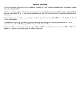 Ejercicios Adicionales
6. Un automóvil parte del reposo con una aceleración constante de 5 m/s
2
. Calcular la velocidad que adquiere y el espacio
que recorre al cabo de 4 s.
7. Un cuerpo cae por un plano inclinado con una aceleración constante partiendo del reposo. Sabiendo que al cabo de 3 s la
velocidad que adquiere es de 27 m/s, calcular la velocidad que lleva y la distancia recorrida a los 6 s de haber iniciado el
movimiento.
8. Un móvil parte del reposo con una aceleración constante y cuando lleva recorridos 250 m, su velocidad es de 80 m/s.
Calcular la aceleración.
9. La velocidad con que sale un proyectil, del cañón, es de 600 m/s. Sabiendo que la longitud del cañón es de 150 cm,
calcular la aceleración media del proyectil hasta el momento de salir del cañón.
10. Un automóvil aumenta uniformemente su velocidad desde 20 m/s hasta 60 m/s, mientras recorre 200 m. Calcular la
aceleración y el tiempo que tarda en pasar de una a otra velocidad.
 