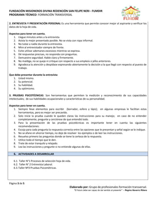 FUNDACIÓN MISIONEROS DIVINA REDENCIÓN SAN FELIPE NERI - FUMDIR
PROGRAMA TÉCNICO: FORMACIÓN TRANSVERSAL
Página 3 de 5
Elaborado por: Grupo de profesionales formación transversal.
“El futuro debe ser capaz de dar sentido al presente”” – Regino Navarro Ribera
2. ENTREVISTA Y PRESENTACIÓN PERSONAL Es una herramienta que permite conocer mejor al aspirante y verificar los
datos de la hoja de vida.
Aspectos para tener en cuenta.
1. Llegue minutos antes a la entrevista.
2. Asista lo mejor presentado posible. No se vista con ropa informal.
3. No tutee a nadie durante la entrevista.
4. Mire al entrevistador siempre de frente.
5. Evite utilizar ademanes excesivos mientras se expresa.
6. Dé respuestas precisas, no responda con preguntas.
7. Demuestre seguridad. Hable claro y firmemente.
8. No maldiga, no se queje ni critique con respecto a sus empleos o jefes anteriores.
9. Agradezca la atención y despídase expresando abiertamente la decisión a la que llegó con respecto al puesto de
trabajo.
Que debe presentar durante la entrevista
1. Usted mismo.
2. Su potencial.
3. Su habilidad.
4. Su optimismo.
3. PRUEBAS PSICOTÉCNICAS: Son herramientas que permiten la medición y reconocimiento de sus capacidades
intelectuales; de sus habilidades ocupacionales y características de su personalidad.
Aspectos para tener en cuenta.
1. Siempre lleve elementos para escribir (borrador, esfero y lápiz); en algunas empresas le facilitan estas
herramientas, pero es mejor ser precavido.
2. Solo inicie la prueba cuando le queden claras las instrucciones para su manejo; en caso de no entender
completamente, pregunte y cerciórese de que entendió todo.
3. Para la presentación de las pruebas psicotécnicas es importante tener en cuenta las siguientes
recomendaciones:
4. Escoja para cada pregunta la respuesta correcta entre las opciones que le presentan y señal según se le indique.
5. No se afane en ahorrar tiempo, no deje de resolver los ejemplos o de leer las instrucciones.
6. Resuelva primero las preguntas donde se tiene la certeza de la respuesta.
7. Utilice todo el tiempo que le den.
8. Trate de estar tranquilo y relajado.
9. Lea las instrucciones y pregunte si no entiende algunas de ellas.
6. ACTIVIDADES A DESARROLLAR
6.1. Taller N°1 Procesos de selección hoja de vida.
6.2. Taller N° 2 Entrevista Laboral.
6.3.Taller Nº3 Pruebas Psicométricas.
 