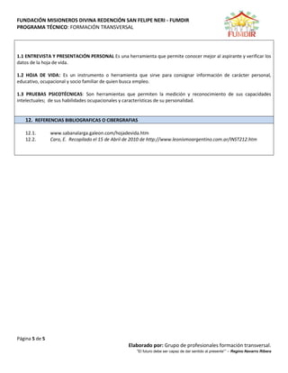 FUNDACIÓN MISIONEROS DIVINA REDENCIÓN SAN FELIPE NERI - FUMDIR
PROGRAMA TÉCNICO: FORMACIÓN TRANSVERSAL
Página 5 de 5
Elaborado por: Grupo de profesionales formación transversal.
“El futuro debe ser capaz de dar sentido al presente”” – Regino Navarro Ribera
1.1 ENTREVISTA Y PRESENTACIÓN PERSONAL Es una herramienta que permite conocer mejor al aspirante y verificar los
datos de la hoja de vida.
1.2 HOJA DE VIDA: Es un instrumento o herramienta que sirve para consignar información de carácter personal,
educativo, ocupacional y socio familiar de quien busca empleo.
1.3 PRUEBAS PSICOTÉCNICAS: Son herramientas que permiten la medición y reconocimiento de sus capacidades
intelectuales; de sus habilidades ocupacionales y características de su personalidad.
12. REFERENCIAS BIBLIOGRAFICAS O CIBERGRAFIAS
12.1. www.sabanalarga.galeon.com/hojadevida.htm
12.2. Caro, E. Recopilado el 15 de Abril de 2010 de http://www.leonismoargentino.com.ar/INST212.htm
 