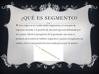 ¿QUÉ ES SEGMENTO?
 Con origen en el vocablo latino segmentum, el concepto de
segmento describe a la porción de una recta que está delimitada por
dos puntos. Desde la perspectiva de la geometría, una recta es
producto de la unión de infinitos segmentos y puntos; el segmento, en
cambio, sólo es una porción de recta unida por un par de puntos.
 