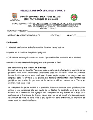 1
INSTITUCIÓN EDUCATIVA INEM “JORGE ISAACS”
SEDE: FRAY DOMINGO DE LAS CASAS
CAMPO DE FORMACIÓN: DE LAS CIENCIAS NATURALES, LA SALUD Y EL DEPORTE
ÁREA DE CIENCIAS NATURALES Y EDUCACIÓN AMBIENTAL
AÑO LECTIVO 2015
NOMBRES Y APELLIDOS________________________________________________________
ASIGNATURA: CIENCIAS NATURALES PERIODO: 2 GRADO: 5° _________
ESTÁNDARES
 Comparo movimientos y desplazamientos de seres vivos y objetos.
Responde en tu cuaderno la siguiente pregunta.
¿Qué cambios han surgido durante tu vida? ¿ Que cambios has observado en tu entorno?
Realiza la lectura y responde las preguntas que aparecen al final.
Los seres vivos y sus cambios en el tiempo
Después de que se formó la Tierra aún pasaron millones de años hasta la aparición de los
primeros seres vivos. Organismos unicelulares como las bacterias fueron las primeras
formas de vida que aparecieron en el agua; después surgieron poco a poco organismos más
complejos como los animales y las plantas. Los fósiles pertenecientes a las distintas eras
geológicas son prueba de que antes de la existencia del ser humano en la Tierra ya
existían otros seres vivos.
La interpretación que se ha dado a la presencia en otros tiempos de seres que ahora ya no
existen y que conocemos sólo por medio de los fósiles, ha cambiado en el curso de la
historia de la humanidad. Por ejemplo, una interpretación muy famosa en el siglo XVIII
decía que, en el transcurso del tiempo, habían ocurrido varias catástrofes que ocasionaron
la extinción de todos los seres vivos y que, a partir de estas extinciones, se originaron de
nuevo todas las especies actuales.
 