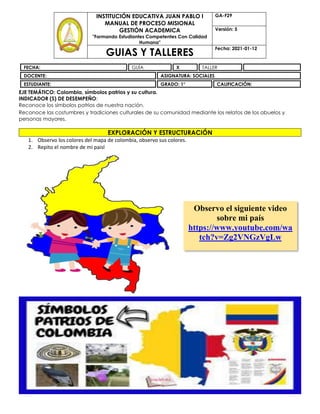 EJE TEMÁTICO: Colombia, símbolos patrios y su cultura.
INDICADOR (S) DE DESEMPEÑO:
Reconoce los símbolos patrios de nuestra nación.
Reconoce las costumbres y tradiciones culturales de su comunidad mediante los relatos de los abuelos y
personas mayores.
EXPLORACIÓN Y ESTRUCTURACIÓN
1. Observo los colores del mapa de colombia, observo sus colores.
2. Repito el nombre de mi paisl
INSTITUCIÓN EDUCATIVA JUAN PABLO I
MANUAL DE PROCESO MISIONAL
GESTIÓN ACADEMICA
"Formando Estudiantes Competentes Con Calidad
Humana"
GA-F29
Versión: 5
GUIAS Y TALLERES
Fecha: 2021-01-12
FECHA: GUÍA X TALLER
DOCENTE: ASIGNATURA: SOCIALES
ESTUDIANTE: GRADO: 1° CALIFICACIÓN:
Observo el siguiente video
sobre mi país
https://www.youtube.com/wa
tch?v=Zg2VNGzVgLw
 