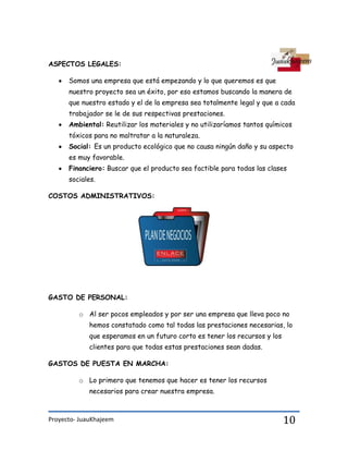 Proyecto- JuauKhajeem 10
ASPECTOS LEGALES:
Somos una empresa que está empezando y lo que queremos es que
nuestro proyecto sea un éxito, por eso estamos buscando la manera de
que nuestro estado y el de la empresa sea totalmente legal y que a cada
trabajador se le de sus respectivas prestaciones.
Ambiental: Reutilizar los materiales y no utilizaríamos tantos químicos
tóxicos para no maltratar a la naturaleza.
Social: Es un producto ecológico que no causa ningún daño y su aspecto
es muy favorable.
Financiero: Buscar que el producto sea factible para todas las clases
sociales.
COSTOS ADMINISTRATIVOS:
GASTO DE PERSONAL:
o Al ser pocos empleados y por ser una empresa que lleva poco no
hemos constatado como tal todas las prestaciones necesarias, lo
que esperamos en un futuro corto es tener los recursos y los
clientes para que todas estas prestaciones sean dadas.
GASTOS DE PUESTA EN MARCHA:
o Lo primero que tenemos que hacer es tener los recursos
necesarios para crear nuestra empresa.
 