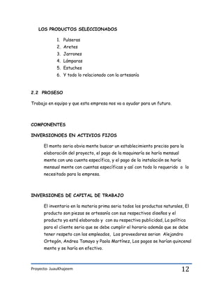 Proyecto- JuauKhajeem 12
LOS PRODUCTOS SELECCIONADOS
1. Pulseras
2. Aretes
3. Jarrones
4. Lámparas
5. Estuches
6. Y todo lo relacionado con la artesanía
2.2 PROSESO
Trabajo en equipo y que esta empresa nos va a ayudar para un futuro.
COMPONENTES
INVERSIONOES EN ACTIVIOS FIJOS
El monto seria obvia mente buscar un establecimiento preciso para la
elaboración del proyecto, el pago de la maquinaría se haría mensual
mente con una cuenta específica, y el pago de la instalación se haría
mensual mente con cuentas específicas y así con todo lo requerido o lo
necesitado para la empresa.
INVERSIONES DE CAPITAL DE TRABAJO
El inventario en la materia prima seria todos los productos naturales, El
producto son piezas se artesanía con sus respectivos diseños y el
producto ya está elaborado y con su respectiva publicidad, La política
para el cliente seria que se debe cumplir el horario además que se debe
tener respeto con los empleados, Los proveedores serian Alejandro
Ortegón, Andrea Tamayo y Paola Martínez, Los pagos se harían quincenal
mente y se haría en efectivo.
 