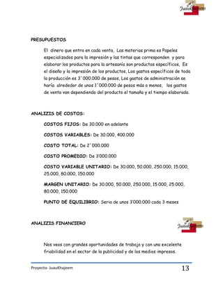Proyecto- JuauKhajeem 13
PRESUPUESTOS
El dinero que entra en cada venta, Las materias prima es Papeles
especializados para la impresión y las tintas que corresponden y para
elaborar los productos para la artesanía son productos específicos, Es
el diseño y la impresión de los productos, Los gastos específicos de toda
la producción es 3´000.000 de pesos, Los gastos de administración se
haría alrededor de unos 1´000.000 de pesos más o menos, los gastos
de venta van dependiendo del producto el tamaño y el tiempo elaborado.
ANALIZIS DE COSTOS:
COSTOS FIJOS: De 30.000 en adelante
COSTOS VARIABLES: De 30.000, 400.000
COSTO TOTAL: De 2´000.000
COSTO PROMEDIO: De 3’000.000
COSTO VARIABLE UNITARIO: De 30.000, 50.000, 250.000, 15.000,
25.000, 80.000, 150.000
MARGEN UNITARIO: De 30.000, 50.000, 250.000, 15.000, 25.000,
80.000, 150.000
PUNTO DE EQUILIBRIO: Seria de unos 3’000.000 cada 3 meses
ANALIZIS FINANCIERO
Nos veos con grandes oportunidades de trabajo y con una excelente
friabilidad en el sector de la publicidad y de los medios impresos.
 