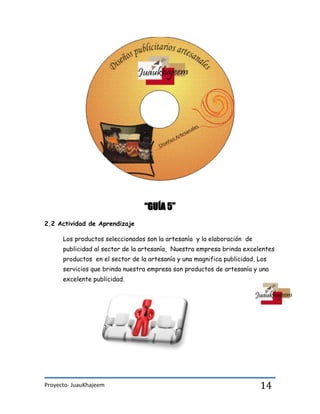 Proyecto- JuauKhajeem 14
“GUÍA 5”
2.2 Actividad de Aprendizaje
Los productos seleccionados son la artesanía y la elaboración de
publicidad al sector de la artesanía, Nuestra empresa brinda excelentes
productos en el sector de la artesanía y una magnifica publicidad, Los
servicios que brinda nuestra empresa son productos de artesanía y una
excelente publicidad.
 