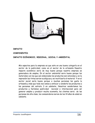 Proyecto- JuauKhajeem 16
IMPACTO
COMPONENTES
IMPACTO ECÓNOMICO, REGIONAL, SOCIAL Y AMBIENTAL
Mis aspectos para la empresa es que este en una buena categoría en el
sector de la publicidad, como en el sector de la artesanía Nuestro
impacto económico seria de muy bueno porque nuestra empresa es
generadora de empleo, En el sector ambiental serio bueno porque los
materiales con los que son elaborados los productos son naturales y en la
impresión las tintas serian ecológicas y se reutilizaría el material Y en el
sector social sería bueno porque a muchas personas les gusta la
artesanía y más que todo nos vamos a enfocar a venderle los productos a
las personas del estrato 3 en adelante, Nosotros venderíamos los
productos y haríamos publicidad nacional e internacional para así
generar empleo y producir mucha economía, los clientes seria de las
personas de alta clase, los consumidores serian de los 14 años de edad en
adelante.
 