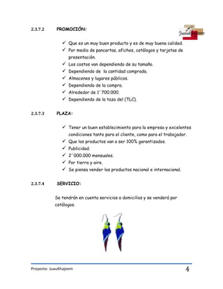 Proyecto- JuauKhajeem 4
2.3.7.2 PROMOCIÓN:
 Que es un muy buen producto y es de muy buena calidad.
 Por medio de pancartas, afiches, catálogos y tarjetas de
presentación.
 Los costos van dependiendo de su tamaño.
 Dependiendo de la cantidad comprada.
 Almacenes y lugares públicos.
 Dependiendo de la compra.
 Alrededor de 1´700.000.
 Dependiendo de la taza del (TLC).
2.3.7.3 PLAZA:
 Tener un buen establecimiento para la empresa y excelentes
condiciones tanto para el cliente, como para el trabajador.
 Que los productos van a ser 100% garantizados.
 Publicidad.
 2´000.000 mensuales.
 Por tierra y aire.
 Se piensa vender los productos nacional e internacional.
2.3.7.4 SERVICIO:
Se tendrán en cuenta servicios a domicilios y se venderá por
catálogos.
 