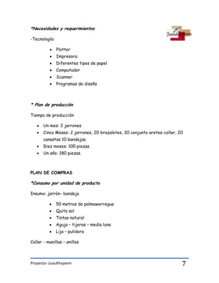 Proyecto- JuauKhajeem 7
*Necesidades y requerimientos
-Tecnología:
Plotter
Impresora
Diferentes tipos de papel
Computador
Scanner
Programas de diseño
* Plan de producción
Tiempo de producción
Un mes: 2 jarrones
Cinco Meses: 2 jarrones, 20 brazaletes, 30 conjunto aretes-collar, 20
canastas 10 bandejas.
Diez meses: 100 piezas.
Un año: 180 piezas.
PLAN DE COMPRAS
*Consumo por unidad de producto
Insumo: jarrón- bandeja
50 metros de palmawerregue
Quita sol
Tintas natural
Aguja – tijeras – media luna
Lija – pulidora
Collar - manillas – anillos
 