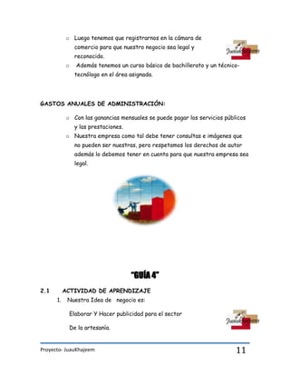 Proyecto- JuauKhajeem 11
o Luego tenemos que registrarnos en la cámara de
comercio para que nuestro negocio sea legal y
reconocido.
o Además tenemos un curso básico de bachillerato y un técnico-
tecnólogo en el área asignada.
GASTOS ANUALES DE ADMINISTRACIÓN:
o Con las ganancias mensuales se puede pagar los servicios públicos
y las prestaciones.
o Nuestra empresa como tal debe tener consultas e imágenes que
no pueden ser nuestras, pero respetamos los derechos de autor
además lo debemos tener en cuenta para que nuestra empresa sea
legal.
“GUÍA 4”
2.1 ACTIVIDAD DE APRENDIZAJE
1. Nuestra Idea de negocio es:
Elaborar Y Hacer publicidad para el sector
De la artesanía.
 