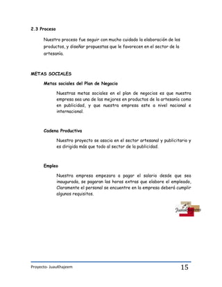 Proyecto- JuauKhajeem 15
2.3 Proceso
Nuestro proceso fue seguir con mucho cuidado la elaboración de los
productos, y diseñar propuestas que le favorecen en el sector de la
artesanía.
METAS SOCIALES
Metas sociales del Plan de Negocio
Nuestras metas sociales en el plan de negocios es que nuestra
empresa sea una de las mejores en productos de la artesanía como
en publicidad, y que nuestra empresa este a nivel nacional e
internacional.
Cadena Productiva
Nuestro proyecto se asocia en el sector artesanal y publicitario y
es dirigida más que todo al sector de la publicidad.
Empleo
Nuestra empresa empezara a pagar el salario desde que sea
inaugurada, se pagaran las horas extras que elabore el empleado,
Claramente el personal se encuentre en la empresa deberá cumplir
algunos requisitos.
 