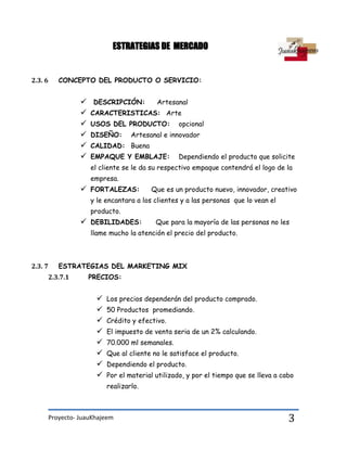 Proyecto- JuauKhajeem 3
ESTRATEGIAS DE MERCADO
2.3. 6 CONCEPTO DEL PRODUCTO O SERVICIO:
 DESCRIPCIÓN: Artesanal
 CARACTERISTICAS: Arte
 USOS DEL PRODUCTO: opcional
 DISEÑO: Artesanal e innovador
 CALIDAD: Buena
 EMPAQUE Y EMBLAJE: Dependiendo el producto que solicite
el cliente se le da su respectivo empaque contendrá el logo de la
empresa.
 FORTALEZAS: Que es un producto nuevo, innovador, creativo
y le encantara a los clientes y a las personas que lo vean el
producto.
 DEBILIDADES: Que para la mayoría de las personas no les
llame mucho la atención el precio del producto.
2.3. 7 ESTRATEGIAS DEL MARKETING MIX
2.3.7.1 PRECIOS:
 Los precios dependerán del producto comprado.
 50 Productos promediando.
 Crédito y efectivo.
 El impuesto de venta seria de un 2% calculando.
 70.000 ml semanales.
 Que al cliente no le satisface el producto.
 Dependiendo el producto.
 Por el material utilizado, y por el tiempo que se lleva a cabo
realizarlo.
 