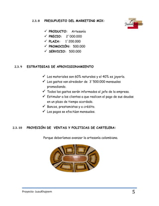 Proyecto- JuauKhajeem 5
2.3. 8 PRESUPUESTO DEL MARKETING MIX:
 PRODUCTO: Artesanía
 PRECIO: 2´000.000
 PLAZA: 1´200.000
 PROMOCIÓN: 500.000
 SERVICIO: 500.000
2.3. 9 ESTRATEGIAS DE APROVISIONAMIENTO
 Los materiales son 60% naturales y el 40% es joyería.
 Los gastos van alrededor de 3´500.000 mensuales
promediando.
 Todos los gastos serán informados al jefe de la empresa.
 Estimular a los clientes a que realicen el pago de sus deudas
en un plazo de tiempo acordado.
 Bancos, prestamistas y a crédito.
 Los pagos se efectúan mensuales.
2.3. 10 PROYECIÓN DE VENTAS Y POLITICAS DE CARTELERA:
Porque deberíamos avanzar la artesanía colombiana.
 