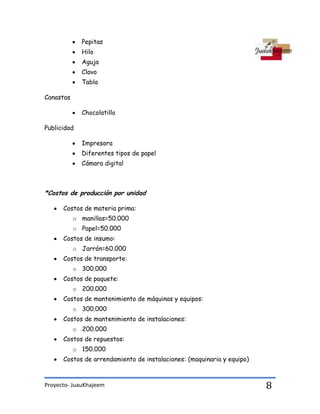 Proyecto- JuauKhajeem 8
Pepitas
Hilo
Aguja
Clavo
Tabla
Canastas
Chocolatillo
Publicidad
Impresora
Diferentes tipos de papel
Cámara digital
*Costos de producción por unidad
Costos de materia prima:
o manillas=50.000
o Papel=50.000
Costos de insumo:
o Jarrón=60.000
Costos de transporte:
o 300.000
Costos de paquete:
o 200.000
Costos de mantenimiento de máquinas y equipos:
o 300.000
Costos de mantenimiento de instalaciones:
o 200.000
Costos de repuestos:
o 150.000
Costos de arrendamiento de instalaciones: (maquinaria y equipo)
 