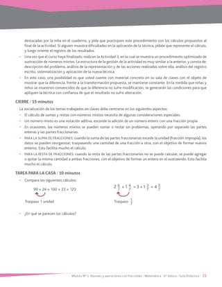 Módulo Nº 1: Razones y operaciones con fracciones / Matemática / 6° básico / Guía Didáctica / 21
destacadas por la niña en el cuaderno, y pida que practiquen este procedimiento con los cálculos propuestos al
final de la actividad. Si alguien muestra dificultades en la aplicación de la técnica, pídale que represente el cálculo,
y luego oriente el registro de los resultados.
•	 Una vez que el curso haya finalizado, realicen la Actividad 3, en la cual se muestra un procedimiento optimizado de
sustracción de números mixtos. La estructura de la gestión de la actividad es muy similar a la anterior, y consta de:
descripción del problema, análisis de la representación y de las acciones realizadas sobre ella, análisis del registro
escrito, sistematización y aplicación de la nueva técnica.
•	 En este caso, una posibilidad es que usted cuente con material concreto en su sala de clases con el objeto de
mostrar que la diferencia, frente a la transformación propuesta, se mantiene constante. En la medida que niñas y
niños se muestren convencidos de que la diferencia no sufre modificación, se generarán las condiciones para que
apliquen la técnica con confianza de que el resultado no sufre alteración.
CIERRE / 15 minutos
La socialización de los temas trabajados en clases debe centrarse en los siguientes aspectos:
•	 El cálculo de sumas y restas con números mixtos necesita de algunas consideraciones especiales.
•	 Un número mixto es una notación aditiva, esconde la adición de un número entero con una fracción propia.
•	 En ocasiones, los números mixtos se pueden sumar o restar sin problemas, operando por separado las partes
enteras y las partes fraccionarias.
•	 PARA LA SUMA DE FRACCIONES: cuando la suma de las partes fraccionarias excede la unidad (fracción impropia), los
datos se pueden reorganizar, traspasando una cantidad de una fracción a otra, con el objetivo de formar nuevos
enteros. Esto facilita mucho el cálculo.
•	 PARA LA RESTA DE FRACCIONES: cuando la resta de las partes fraccionarias no se puede calcular, se puede agregar
o quitar la misma cantidad a ambas fracciones, con el objetivo de formar un entero en el sustraendo. Esto facilita
mucho el cálculo.
TAREA PARA LA CASA / 10 minutos
•	 Compara los siguientes cálculos:
99 + 24 = 100 + 23 = 123
Traspaso 1 unidad	 Traspaso 1
7
•	 ¿En qué se parecen los cálculos?
6
7
3
7
4
7
3
7
+ += =2 3 411
 
