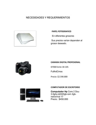NECESIDADES Y REQUERIMIENTOS
PAPEL FOTOGRAFICO
En diferentes grosores
Sus precios varían dependen al
grosor deseado.
CAMARA DIGITAL PROFESIONAL
D7000 lente 18-105
FullhdCmos
Precio: $2.590.000
COMPUTADOR DE ESCRITORIO
Computador Hp Core 2 Dou
3.0ghz-dd320gb-ram 2gb-
rwdvd-lcd 17
Precio : $450.000
 