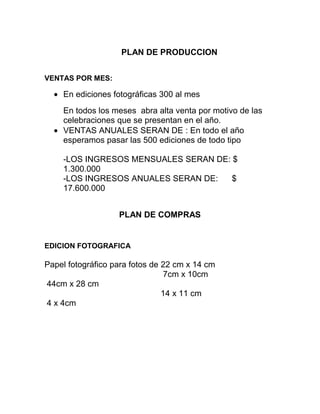 PLAN DE PRODUCCION
VENTAS POR MES:
En ediciones fotográficas 300 al mes
En todos los meses abra alta venta por motivo de las
celebraciones que se presentan en el año.
VENTAS ANUALES SERAN DE : En todo el año
esperamos pasar las 500 ediciones de todo tipo
-LOS INGRESOS MENSUALES SERAN DE: $
1.300.000
-LOS INGRESOS ANUALES SERAN DE: $
17.600.000
PLAN DE COMPRAS
EDICION FOTOGRAFICA
Papel fotográfico para fotos de 22 cm x 14 cm
7cm x 10cm
44cm x 28 cm
14 x 11 cm
4 x 4cm
 