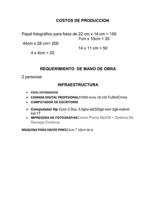 COSTOS DE PRODUCCION
Papel fotográfico para fotos de 22 cm x 14 cm = 150
7cm x 10cm = 30
44cm x 28 cm= 200
14 x 11 cm = 50
4 x 4cm = 20
REQUERIMIENTO DE MANO DE OBRA
2 personas
INFRAESTRUCTURA
PAPEL FOTOGRAFICO
CAMARA DIGITAL PROFESIONALD7000 lente 18-105 FullhdCmos
COMPUTADOR DE ESCRITORIO
Computador Hp Core 2 Dou 3.0ghz-dd320gb-ram 2gb-rwdvd-
lcd 17
IMPRESORA DE FOTOGRAFIASCanon Pixma Mp230 + Sistema De
Recarga Continua
MAQUINA PARA HACER PINES21cm * 10cm de b
 