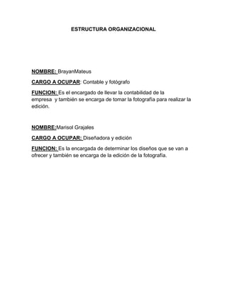 ESTRUCTURA ORGANIZACIONAL
NOMBRE: BrayanMateus
CARGO A OCUPAR: Contable y fotógrafo
FUNCION: Es el encargado de llevar la contabilidad de la
empresa y también se encarga de tomar la fotografía para realizar la
edición.
NOMBRE:Marisol Grajales
CARGO A OCUPAR: Diseñadora y edición
FUNCION: Es la encargada de determinar los diseños que se van a
ofrecer y también se encarga de la edición de la fotografía.
 