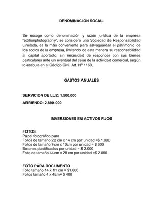 DENOMINACION SOCIAL
Se escoge como denominación y razón jurídica de la empresa
“editionphotography”, se considera una Sociedad de Responsabilidad
Limitada, es la más conveniente para salvaguardar el patrimonio de
los socios de la empresa, limitando de esta manera su responsabilidad
al capital aportado, sin necesidad de responder con sus bienes
particulares ante un eventual del cese de la actividad comercial, según
lo estipula en al Código Civil, Art. Nº 1160.
GASTOS ANUALES
SERVICION DE LUZ: 1.500.000
ARRIENDO: 2.800.000
INVERSIONES EN ACTIVOS FIJOS
FOTOS
Papel fotográfico para
Fotos de tamaño 22 cm x 14 cm por unidad =$ 1.000
Fotos de tamaño 7cm x 10cm por unidad = $ 600
Botones plastificados por unidad = $ 2.000
Foto de tamaño 44cm x 28 cm por unidad =$ 2.000
FOTO PARA DOCUMENTO
Foto tamaño 14 x 11 cm = $1.600
Fotos tamaño 4 x 4cm= $ 400
 