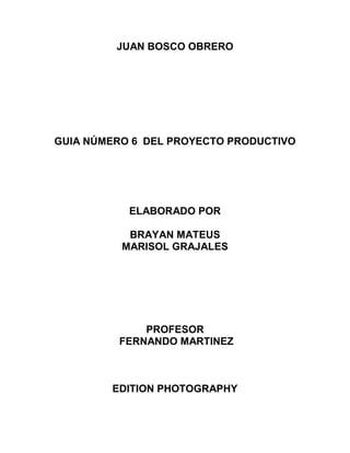JUAN BOSCO OBRERO
GUIA NÚMERO 6 DEL PROYECTO PRODUCTIVO
ELABORADO POR
BRAYAN MATEUS
MARISOL GRAJALES
PROFESOR
FERNANDO MARTINEZ
EDITION PHOTOGRAPHY
 