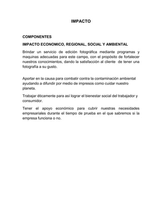 IMPACTO
COMPONENTES
IMPACTO ECONOMICO, REGIONAL, SOCIAL Y AMBIENTAL
Brindar un servicio de edición fotográfica mediante programas y
maquinas adecuadas para este campo, con el propósito de fortalecer
nuestros conocimientos, dando la satisfacción al cliente de tener una
fotografía a su gusto.
Aportar en la causa para combatir contra la contaminación ambiental
ayudando a difundir por medio de impresos como cuidar nuestro
planeta.
Trabajar éticamente para así lograr el bienestar social del trabajador y
consumidor.
Tener el apoyo económico para cubrir nuestras necesidades
empresariales durante el tiempo de prueba en el que sabremos si la
empresa funciona o no.
 